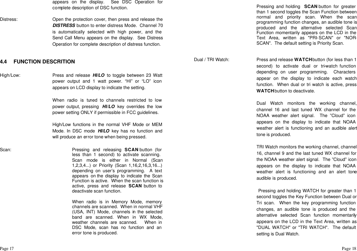 Page 17                                                                                                                                                                                                                                                                                                  Page 18  appears on the display.  See DSC Operation for complete description of DSC function.  Distress: Open the protection cover, then press and release the DISTRESS button to enter distress Mode.  Channel 70 is automatically selected with high power, and the Send Call Menu appears on the display.  See Distress Operation for complete description of distress function.   4.4 FUNCTION DESCRITION  High/Low:  Press and release HI/LO  to toggle between 23 Watt power output and 1 watt power. “HI” or “LO” icon appears on LCD display to indicate the setting.   When radio is tuned to channels restricted to low power output, pressing  HI/LO key overrides the low power setting ONLY if permissible in FCC guidelines.     High/Low functions in the normal VHF Mode or MEM Mode. In DSC mode  HI/LO  key has no function and will produce an error tone when being pressed.  Scan:  Pressing and releasing SCAN button (for less than 1 second) to activate scanning.  Scan mode is either in Normal (Scan 1,2,3,4...) or Priority (Scan 1,16,2,16,3,16...) depending on user’s programming.  A text appears on the display to indicate the Scan Function is active.  When the scan function is active, press and release SCAN button to deactivate scan function.   When radio is in Memory Mode, memory channels are scanned.  When in normal VHF (USA, INT) Mode, channels in the selected band are scanned. When in WX Mode, weather channels are scanned.   When in DSC Mode, scan has no function and an error tone is produced.   Pressing and holding  SCAN button for greater than 1 second toggles the Scan Function between normal and priority scan. When the scan programming function changes, an audible tone is produced and the alternative selected Scan Function momentarily appears on the LCD in the Text Area, written as &quot;PRI-SCAN&quot; or &quot;NOR-SCAN&quot;.  The default setting is Priority Scan.   Dual / TRI Watch:  Press and release WATCH button (for less than 1 second) to activate dual or tri-watch function depending on user programming.  Characters appear on the display to indicate each watch function.  When dual or tri watch is active, press WATCH button to deactivate.    Dual Watch monitors the working channel, channel 16 and last tuned WX channel for the NOAA weather alert signal.  The ”Cloud” icon appears on the display to indicate that NOAA weather alert is functioning and an audible alert tone is produced.   TRI Watch monitors the working channel, channel 16, channel 9 and the last tuned WX channel for the NOAA weather alert signal.  The ”Cloud” icon appears on the display to indicate that NOAA weather alert is functioning and an alert tone audible is produced.     Pressing and holding WATCH for greater than 1 second toggles the Key Function between Dual or Tri scan.  When the key programming function changes, an audible tone is produced and the alternative selected Scan function momentarily appears on the LCD in the Text Area, written as &quot;DUAL WATCH&quot; or &quot;TRI WATCH&quot;.  The default setting is Dual Watch. 