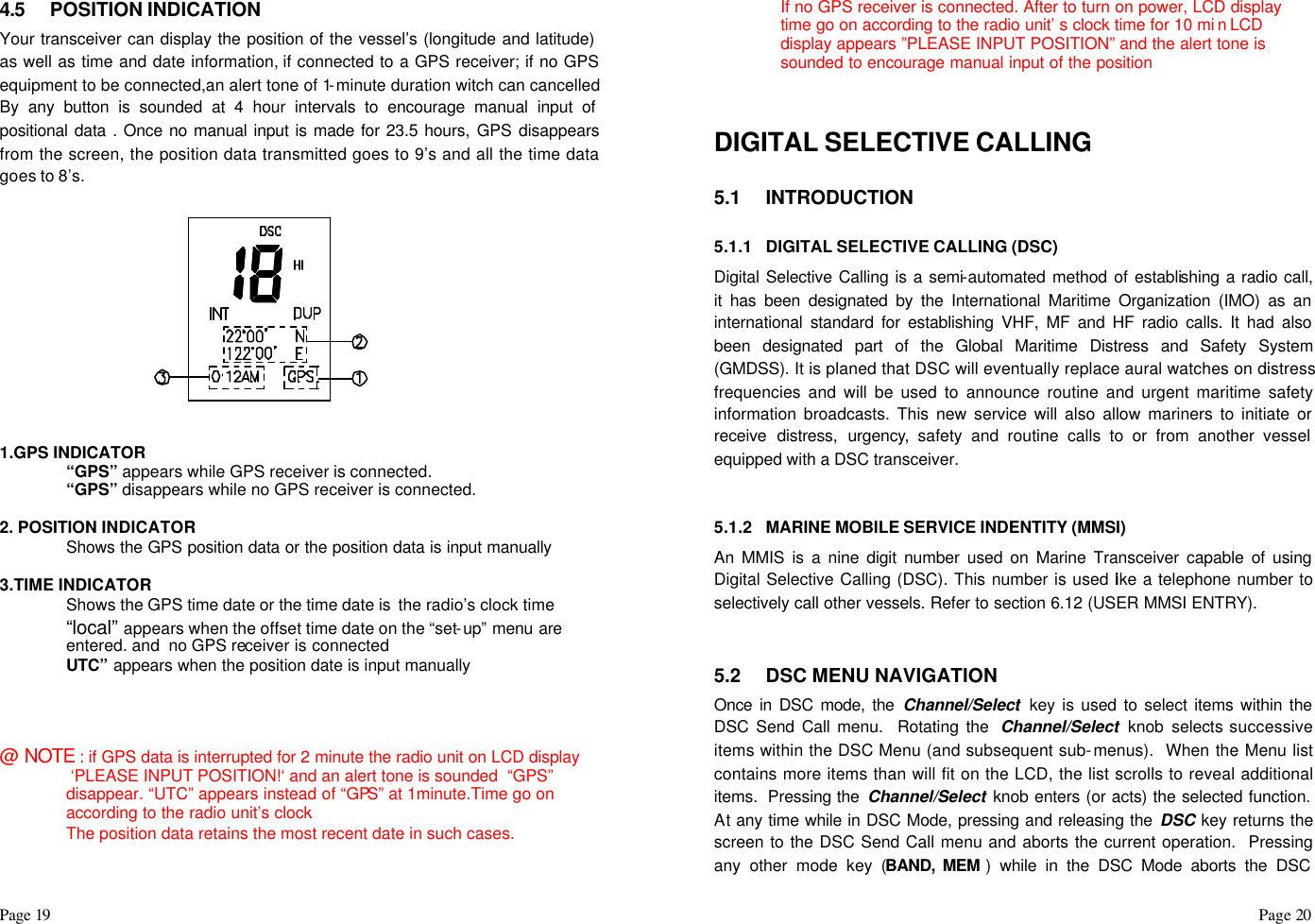 Page 19                                                                                                                                                                                                                                                                                                  Page 20  4.5 POSITION INDICATION Your transceiver can display the position of the vessel’s (longitude and latitude)  as well as time and date information, if connected to a GPS receiver; if no GPS equipment to be connected,an alert tone of 1-minute duration witch can cancelled By any button is sounded at 4 hour intervals to encourage manual input of positional data . Once no manual input is made for 23.5 hours, GPS disappears from the screen, the position data transmitted goes to 9’s and all the time data goes to 8’s.            1.GPS INDICATOR  “GPS” appears while GPS receiver is connected.  “GPS” disappears while no GPS receiver is connected.  2. POSITION INDICATOR  Shows the GPS position data or the position data is input manually     3.TIME INDICATOR  Shows the GPS time date or the time date is the radio’s clock time “local” appears when the offset time date on the “set-up” menu are entered. and  no GPS receiver is connected UTC” appears when the position date is input manually    @ NOTE : if GPS data is interrupted for 2 minute the radio unit on LCD display   ‘PLEASE INPUT POSITION!‘ and an alert tone is sounded  “GPS” disappear. “UTC” appears instead of “GPS” at 1minute.Time go on according to the radio unit’s clock  The position data retains the most recent date in such cases.  If no GPS receiver is connected. After to turn on power, LCD display time go on according to the radio unit’ s clock time for 10 mi n LCD display appears ”PLEASE INPUT POSITION” and the alert tone is sounded to encourage manual input of the position   DIGITAL SELECTIVE CALLING  5.1 INTRODUCTION  5.1.1 DIGITAL SELECTIVE CALLING (DSC) Digital Selective Calling is a semi-automated method of establishing a radio call, it has been designated by the International Maritime Organization (IMO) as an international standard for establishing VHF, MF and HF radio calls. It had also been designated part of the Global Maritime Distress and Safety System (GMDSS). It is planed that DSC will eventually replace aural watches on distress frequencies and will be used to announce routine and urgent maritime safety information broadcasts. This new service will also allow mariners to initiate or receive distress, urgency, safety and routine calls to or from another vessel equipped with a DSC transceiver.   5.1.2 MARINE MOBILE SERVICE INDENTITY (MMSI) An MMIS is a nine digit number used on Marine Transceiver capable of using Digital Selective Calling (DSC). This number is used like a telephone number to selectively call other vessels. Refer to section 6.12 (USER MMSI ENTRY).   5.2 DSC MENU NAVIGATION Once in DSC mode, the Channel/Select  key is used to select items within the DSC Send Call menu.  Rotating the  Channel/Select knob selects successive items within the DSC Menu (and subsequent sub-menus).  When the Menu list contains more items than will fit on the LCD, the list scrolls to reveal additional items.  Pressing the  Channel/Select knob enters (or acts) the selected function.  At any time while in DSC Mode, pressing and releasing the DSC key returns the screen to the DSC Send Call menu and aborts the current operation.  Pressing any other mode key (BAND, MEM ) while in the DSC Mode aborts the DSC 