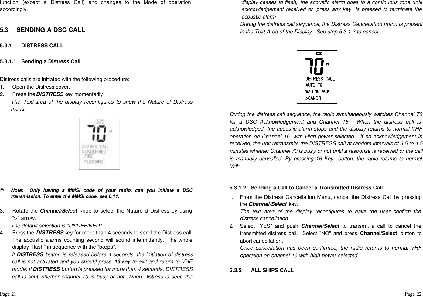 Page 21                                                                                                                                                                                                                                                                                                  Page 22  function (except a Distress Call) and changes to the Mode of operation accordingly.    5.3 SENDING A DSC CALL  5.3.1 DISTRESS CALL  5.3.1.1 Sending a Distress Call  Distress calls are initiated with the following procedure: 1. Open the Distress cover. 2. Press the DISTRESS key momentarily.  The Text area of the display reconfigures to show the Nature of Distress menu.              J Note:  Only having a MMSI code of your radio, can you initiate a DSC transmission. To enter the MMSI code, see 6.11.  3. Rotate the Channel/Select  knob to select the Nature of Distress by using “&gt;” arrow. The default selection is &quot;UNDEFINED&quot;. 4. Press the DISTRESS key for more than 4 seconds to send the Distress call. The acoustic alarms counting second will sound intermittently. The whole display “flash” in sequence with the “beeps”.  If DISTRESS button is released before 4 seconds, the initiation of distress call is not activated and you should press  16 key to exit and return to VHF mode; If DISTRESS button is pressed for more than 4 seconds, DISTRESS call is sent whether channel 70 is busy or not. When Distress is sent, the display ceases to flash,  the acoustic alarm goes to a continuous tone until acknowledgement received or  press any key  is pressed to terminate the acoustic alarm During the distress call sequence, the Distress Cancellation menu is present in the Text Area of the Display.  See step 5.3.1.2 to cancel.   During the distress call sequence, the radio simultaneously watches Channel 70 for a DSC Acknowledgement and Channel 16.  When the distress call is acknowledged, the acoustic alarm stops and the display returns to normal VHF operation on Channel 16, with High power selected. If no acknowledgement is received, the unit retransmits the DISTRESS call at random intervals of 3.5 to 4.5 minutes whether Channel 70 is busy or not until a response is received or the call is manually cancelled. By pressing 16 Key  button, the radio returns to normal VHF.   5.3.1.2 Sending a Call to Cancel a Transmitted Distress Call 1.  From the Distress Cancellation Menu, cancel the Distress Call by pressing the Channel/Select key. The text area of the display reconfigures to have the user confirm the distress cancellation. 2.  Select &quot;YES&quot; and push Channel/Select to transmit a call to cancel the transmitted distress call.  Select &quot;NO&quot; and press Channel/Select  button to abort cancellation. Once cancellation has been confirmed, the radio returns to normal VHF operation on channel 16 with high power selected.  5.3.2 ALL SHIPS CALL  