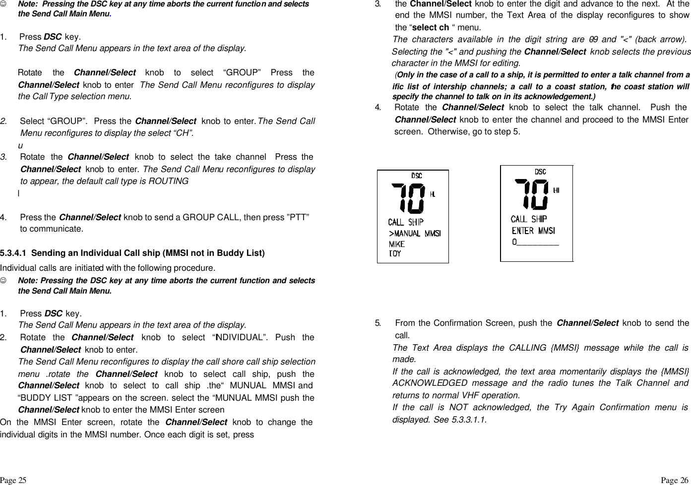 Page 25                                                                                                                                                                                                                                                                                                  Page 26  J Note:  Pressing the DSC key at any time aborts the current function and selects the Send Call Main Menu.  1. Press DSC  key. The Send Call Menu appears in the text area of the display.  Rotate the Channel/Select knob to select “GROUP” Press the Channel/Select knob to enter  The Send Call Menu reconfigures to display the Call Type selection menu.  2. Select “GROUP”.  Press the Channel/Select  knob to enter.The Send Call Menu reconfigures to display the select “CH”. u  3. Rotate the Channel/Select  knob to select the take channel  Press the Channel/Select  knob to enter. The Send Call Menu reconfigures to display to appear, the default call type is ROUTING l   4. Press the Channel/Select knob to send a GROUP CALL, then press ”PTT” to communicate.   5.3.4.1  Sending an Individual Call ship (MMSI not in Buddy List) Individual calls are initiated with the following procedure.  J Note: Pressing the DSC key at any time aborts the current function and selects the Send Call Main Menu.  1. Press DSC  key. The Send Call Menu appears in the text area of the display. 2. Rotate the Channel/Select  knob to select “INDIVIDUAL”. Push the Channel/Select  knob to enter. The Send Call Menu reconfigures to display the call shore call ship selection menu .rotate the Channel/Select knob to select call ship, push the Channel/Select knob to select to call ship .the“ MUNUAL MMSI and “BUDDY LIST ”appears on the screen. select the “MUNUAL MMSI push the Channel/Select knob to enter the MMSI Enter screen On the MMSI Enter screen, rotate the Channel/Select knob to change the individual digits in the MMSI number. Once each digit is set, press 3.  the Channel/Select knob to enter the digit and advance to the next.  At the end the MMSI number, the Text Area of the display reconfigures to show the “select ch “ menu. The characters available in the digit string are 0-9 and &quot;&lt;&quot; (back arrow).  Selecting the &quot;&lt;&quot; and pushing the Channel/Select  knob selects the previous character in the MMSI for editing.  (Only in the case of a call to a ship, it is permitted to enter a talk channel from a ific list of intership channels; a call to a coast station, the coast station will specify the channel to talk on in its acknowledgement.) 4.  Rotate the Channel/Select knob to select the talk channel.  Push the Channel/Select knob to enter the channel and proceed to the MMSI Enter screen.  Otherwise, go to step 5.                          5.  From the Confirmation Screen, push the Channel/Select knob to send the call. The Text Area displays the CALLING {MMSI} message while the call is made. If the call is acknowledged, the text area momentarily displays the {MMSI} ACKNOWLEDGED message and the radio tunes the Talk Channel and returns to normal VHF operation. If the call is NOT acknowledged, the Try Again Confirmation menu is displayed. See 5.3.3.1.1.   