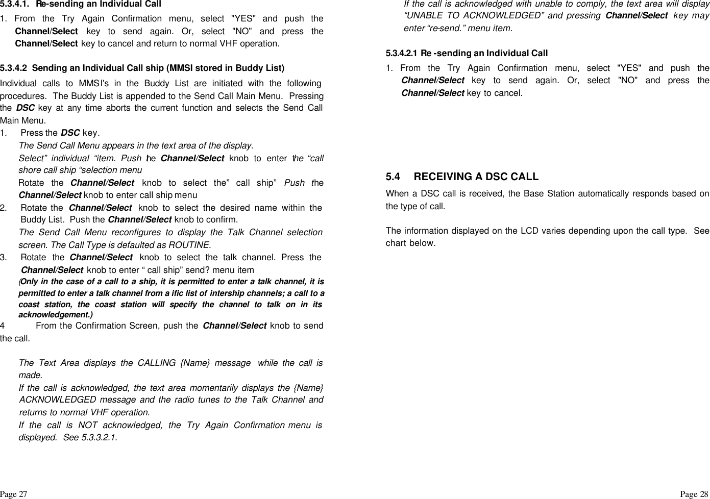 Page 27                                                                                                                                                                                                                                                                                                  Page 28  5.3.4.1. Re-sending an Individual Call  1. From the Try Again Confirmation menu, select &quot;YES&quot; and push the Channel/Select key to send again. Or, select &quot;NO&quot; and press the Channel/Select key to cancel and return to normal VHF operation.  5.3.4.2  Sending an Individual Call ship (MMSI stored in Buddy List) Individual calls to MMSI&apos;s in the Buddy List are initiated with the following procedures.  The Buddy List is appended to the Send Call Main Menu.  Pressing the  DSC key at any time aborts the current function and selects the Send Call Main Menu. 1. Press the DSC key. The Send Call Menu appears in the text area of the display. Select” individual “item. Push the  Channel/Select knob to enter the “call shore call ship “selection menu Rotate the Channel/Select  knob to select the” call ship” Push the Channel/Select knob to enter call ship menu 2. Rotate the  Channel/Select  knob to select the desired name within the Buddy List.  Push the Channel/Select knob to confirm. The Send Call Menu reconfigures to display the Talk Channel selection screen. The Call Type is defaulted as ROUTINE. 3. Rotate the Channel/Select  knob to select the talk channel. Press the Channel/Select  knob to enter “ call ship” send? menu item (Only in the case of a call to a ship, it is permitted to enter a talk channel, it is permitted to enter a talk channel from a ific list of intership channels; a call to a coast station, the coast station will specify the channel to talk on in its acknowledgement.) 4 From the Confirmation Screen, push the Channel/Select knob to send the call.  The Text Area displays the CALLING {Name} message  while the call is made. If the call is acknowledged, the text area momentarily displays the {Name} ACKNOWLEDGED message and the radio tunes to the Talk Channel and returns to normal VHF operation. If the call is NOT acknowledged, the Try Again Confirmation menu is displayed.  See 5.3.3.2.1. If the call is acknowledged with unable to comply, the text area will display “UNABLE TO ACKNOWLEDGED” and pressing Channel/Select  key may enter “re-send.” menu item.  5.3.4.2.1 Re -sending an Individual Call  1. From the Try Again Confirmation menu, select &quot;YES&quot; and push the Channel/Select key to send again. Or, select &quot;NO&quot; and press the Channel/Select key to cancel.       5.4 RECEIVING A DSC CALL When a DSC call is received, the Base Station automatically responds based on the type of call.   The information displayed on the LCD varies depending upon the call type.  See chart below.  