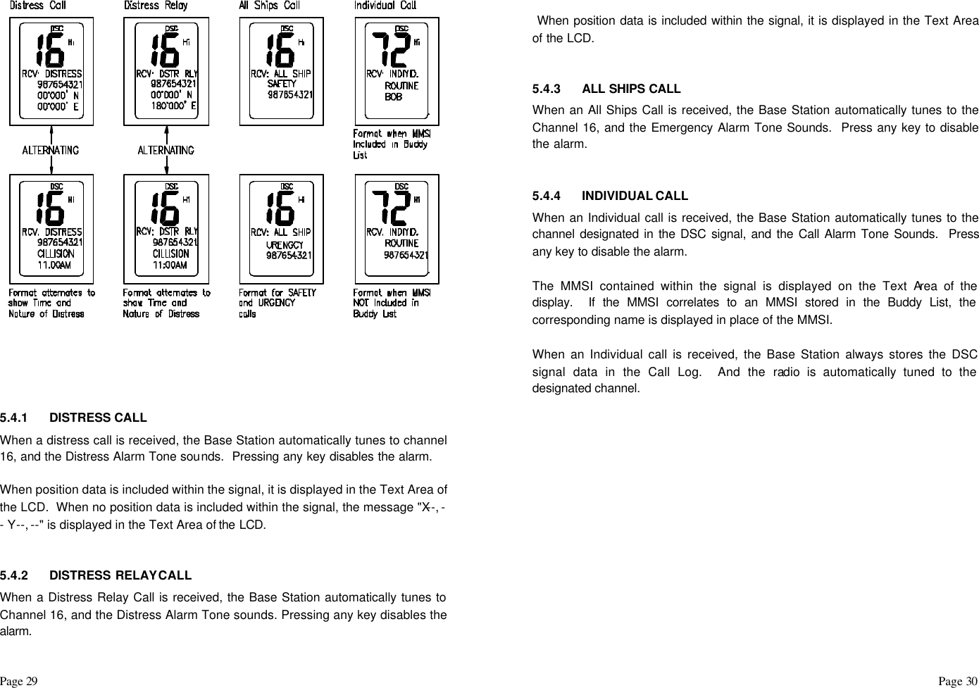 Page 29                                                                                                                                                                                                                                                                                                  Page 30        5.4.1 DISTRESS CALL When a distress call is received, the Base Station automatically tunes to channel 16, and the Distress Alarm Tone sounds.  Pressing any key disables the alarm.  When position data is included within the signal, it is displayed in the Text Area of the LCD.  When no position data is included within the signal, the message &quot;X--, -- Y--, --&quot; is displayed in the Text Area of the LCD.   5.4.2 DISTRESS RELAY CALL When a Distress Relay Call is received, the Base Station automatically tunes to Channel 16, and the Distress Alarm Tone sounds. Pressing any key disables the alarm.   When position data is included within the signal, it is displayed in the Text Area of the LCD.    5.4.3 ALL SHIPS CALL When an All Ships Call is received, the Base Station automatically tunes to the Channel 16, and the Emergency Alarm Tone Sounds.  Press any key to disable the alarm.    5.4.4 INDIVIDUAL CALL  When an Individual call is received, the Base Station automatically tunes to the channel designated in the DSC signal, and the Call Alarm Tone Sounds.  Press any key to disable the alarm.   The MMSI contained within the signal is displayed on the Text Area of the display.  If the MMSI correlates to an MMSI stored in the Buddy List, the corresponding name is displayed in place of the MMSI.  When an Individual call is received, the Base Station always stores the DSC signal data in the Call Log.  And the radio is automatically tuned to the designated channel.                