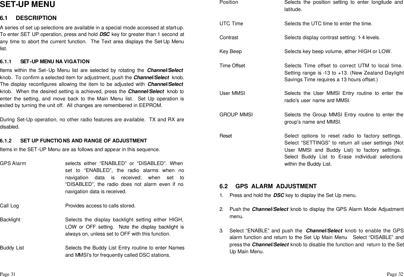Page 31                                                                                                                                                                                                                                                                                                  Page 32   SET-UP MENU  6.1 DESCRIPTION A series of set up selections are available in a special mode accessed at start-up.  To enter SET UP operation, press and hold DSC  key for greater than 1 second at any time to abort the current function.  The Text area displays the Set-Up Menu list.   6.1.1 SET -UP MENU NA VIGATION Items within the Set-Up Menu list are selected by rotating the Channel/Select  knob.  To confirm a selected item for adjustment, push the Channel/Select  knob. The display reconfigures allowing the item to be adjusted with Channel/Select  knob.  When the desired setting is achieved, press the Channel/Select  knob to enter the setting, and move back to the Main Menu list.  Set Up operation is exited by turning the unit off.  All changes are remembered in EEPROM.  During Set-Up operation, no other radio features are available.  TX and RX are disabled.  6.1.2 SET UP FUNCTIO NS AND RANGE OF ADJUSTMENT Items in the SET-UP Menu are as follows and appear in this sequence.  GPS Alarm selects either “ENABLED” or “DISABLED”. When set to “ENABLED”, the radio alarms when no navigation data is received; when set to “DISABLED”, the radio does not alarm even if no navigation data is received.  Call Log Provides access to calls stored.  Backlight Selects the display backlight setting either HIGH, LOW or OFF setting.  Note the display backlight is always on, unless set to OFF with this function.  Buddy List Selects the Buddy List Entry routine to enter Names and MMSI&apos;s for frequently called DSC stations.  Position Selects the position setting to enter longitude and latitude.  UTC Time Selects the UTC time to enter the time.  Contrast Selects display contrast setting: 1-4 levels.  Key Beep Selects key beep volume, either HIGH or LOW.  Time Offset  Selects Time offset to correct UTM to local time.  Setting range is -13 to +13. (New Zealand Daylight Savings Time requires a 13 hours offset.)  User MMSI Selects the User MMSI Entry routine to enter the radio&apos;s user name and MMSI.  GROUP MMSI Selects the Group MMSI Entry routine to enter the group’s name and MMSI.  Reset  Select options to reset radio to factory settings.  Select “SETTINGS” to return all user settings (Not User MMSI and Buddy List) to factory settings.  Select Buddy List to Erase individual selections within the Buddy List.   6.2 GPS  ALARM  ADJUSTMENT 1.  Press and hold the DSC key to display the Set Up menu.    2.  Push the Channel/Select knob to display the GPS Alarm Mode Adjustment menu.  3.  Select “ENABLE” and push the  Channel/Select  knob to enable the GPS alarm function and return to the Set Up Main Menu   Select “DISABLE” and press the Channel/Select knob to disable the function and  return to the Set Up Main Menu.  