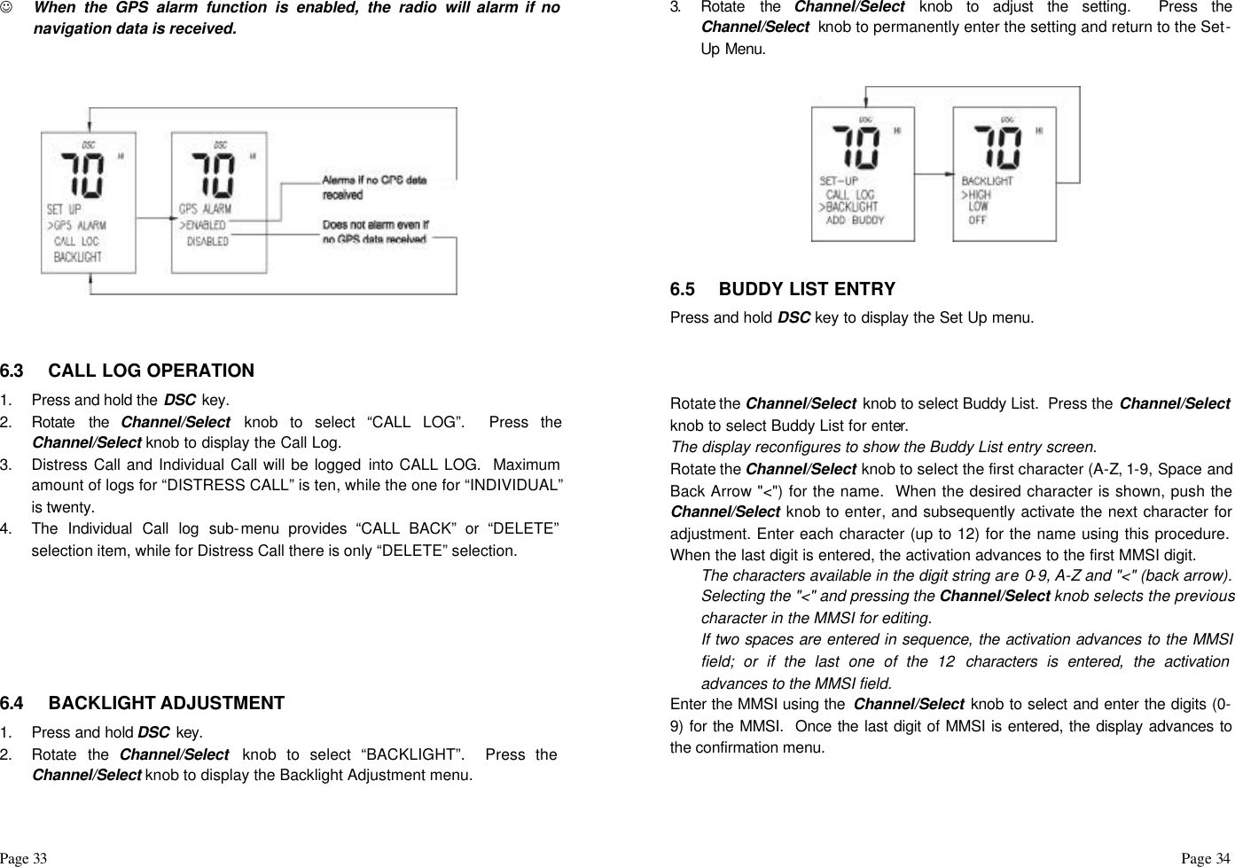 Page 33                                                                                                                                                                                                                                                                                                  Page 34  J When the GPS alarm function is enabled, the radio will alarm if no navigation data is received.        6.3 CALL LOG OPERATION 1. Press and hold the DSC  key.  2. Rotate the Channel/Select  knob to select “CALL LOG”.  Press the Channel/Select knob to display the Call Log. 3. Distress Call and Individual Call will be logged into CALL LOG.  Maximum amount of logs for “DISTRESS CALL” is ten, while the one for “INDIVIDUAL” is twenty.  4. The Individual Call log sub-menu provides “CALL BACK” or “DELETE” selection item, while for Distress Call there is only “DELETE” selection.       6.4 BACKLIGHT ADJUSTMENT 1. Press and hold DSC  key.  2. Rotate the Channel/Select  knob to select “BACKLIGHT”.  Press the Channel/Select knob to display the Backlight Adjustment menu.  3.  Rotate the Channel/Select knob to adjust the setting.  Press the Channel/Select  knob to permanently enter the setting and return to the Set-Up Menu.    6.5 BUDDY LIST ENTRY Press and hold DSC key to display the Set Up menu.    Rotate the Channel/Select  knob to select Buddy List.  Press the Channel/Select  knob to select Buddy List for enter.  The display reconfigures to show the Buddy List entry screen. Rotate the Channel/Select knob to select the first character (A-Z, 1-9, Space and Back Arrow &quot;&lt;&quot;) for the name.  When the desired character is shown, push the Channel/Select knob to enter, and subsequently activate the next character for adjustment. Enter each character (up to 12) for the name using this procedure.  When the last digit is entered, the activation advances to the first MMSI digit. The characters available in the digit string are 0-9, A-Z and &quot;&lt;&quot; (back arrow).  Selecting the &quot;&lt;&quot; and pressing the Channel/Select knob selects the previous character in the MMSI for editing. If two spaces are entered in sequence, the activation advances to the MMSI field; or if the last one of the 12 characters is entered, the activation advances to the MMSI field.  Enter the MMSI using the  Channel/Select knob to select and enter the digits (0-9) for the MMSI.  Once the last digit of MMSI is entered, the display advances to the confirmation menu. 