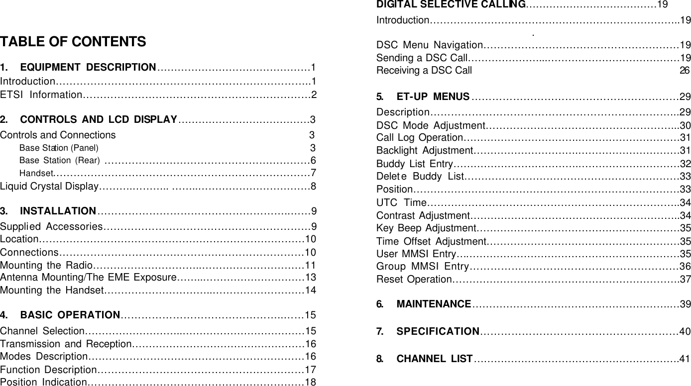    TABLE OF CONTENTS  1. EQUIPMENT DESCRIPTION………………………………………1 Introduction………………………………………………………………..1 ETSI Information…………………………………………………………2  2. CONTROLS AND LCD DISPLAY…………………………………3 Controls and Connections                                                                   3 Base Station (Panel)                                                                          3 Base Station (Rear) ……………………………………………………6 Handset…………………………………………………………………7 Liquid Crystal Display……….……….. ……..……………………………8  3. INSTALLATION………………………………………………..……9 Supplied Accessories……………………………………………………9 Location……………………………………………………………………10 Connections…………………………….………….……………………10 Mounting the Radio…………………………..…………………………11 Antenna Mounting/The EME Exposure……..…………………………13 Mounting the Handset…………………………..………………………14  4. BASIC OPERATION………………………………………..……15 Channel Selection………………………..………………………………15 Transmission and Reception……………………………………………16 Modes Description………………………………………………………16 Function Description……………………………………………………17 Position Indication………………………………………………………18       DIGITAL SELECTIVE CALLING…………………………………19 Introduction………………………………………………………………..19. DSC Menu Navigation…………………………………………………19 Sending a DSC Call…………………...…………………………………19 Receiving a DSC Call                                                                        26  5.  ET-UP MENUS……………………………………………………29 Description……………………………………………………………...29 DSC Mode Adjustment………………………………………………...30 Call Log Operation…………………………….…………………………31 Backlight Adjustment………………………….…………………………31 Buddy List Entry……………………………….…………………………32 Delete Buddy List………………………………………………………33 Position……………………………………………………………………33 UTC Time………………………………………………………………..34 Contrast Adjustment……………………………………………………..34 Key Beep Adjustment……………………………………………………35 Time Offset Adjustment…………………………………………………35 User MMSI Entry…………………………………………………………35 Group MMSI Entry……………………………………………………36 Reset Operation………………………………………………………….37  6.  MAINTENANCE………………………………………………….…39  7.  SPECIFICATION…………………………………………………40  8.  CHANNEL LIST…………………………………………………….41    