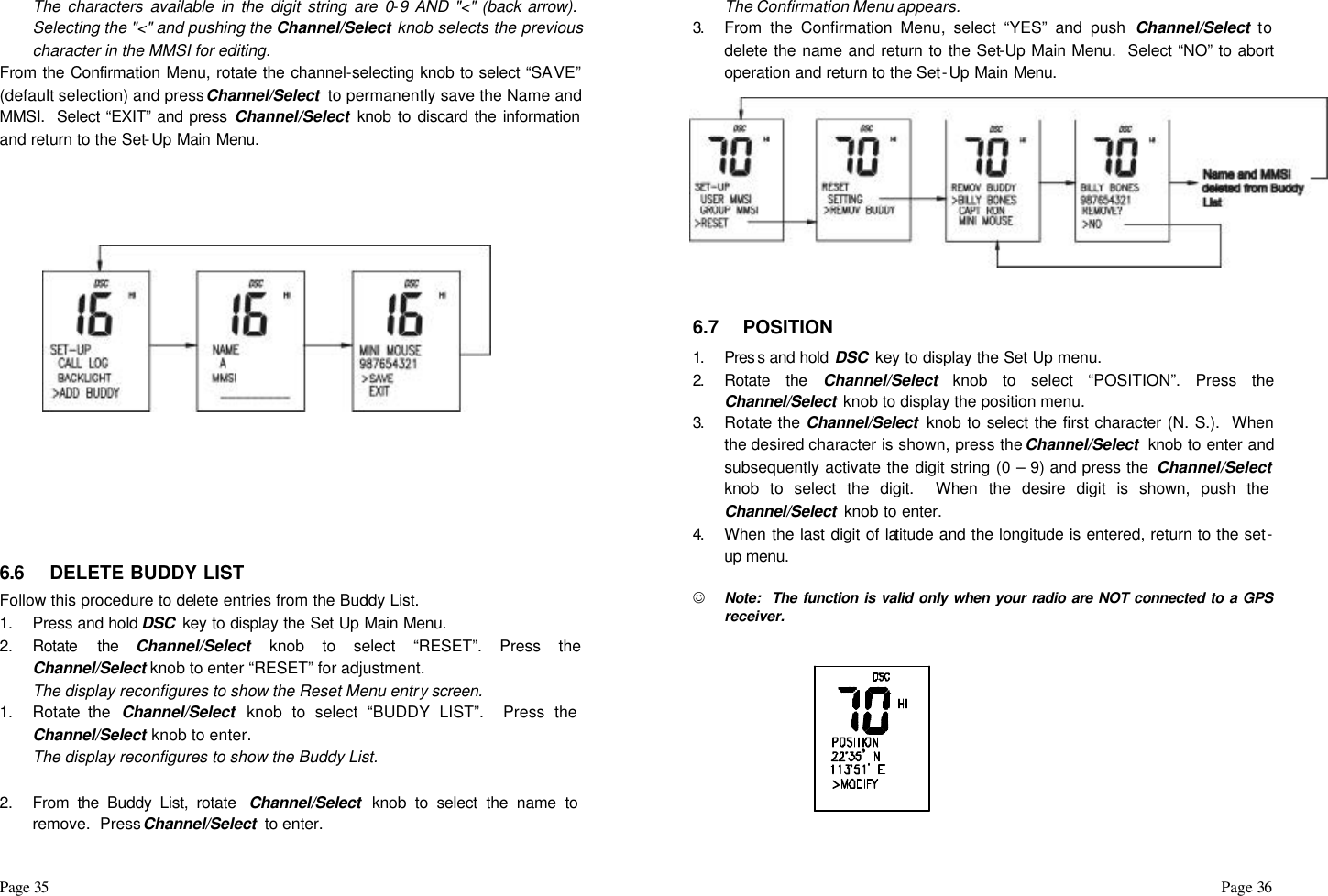 Page 35                                                                                                                                                                                                                                                                                                  Page 36  The characters available in the digit string are 0-9 AND &quot;&lt;&quot; (back arrow).  Selecting the &quot;&lt;&quot; and pushing the Channel/Select knob selects the previous character in the MMSI for editing. From the Confirmation Menu, rotate the channel-selecting knob to select “SAVE” (default selection) and press Channel/Select  to permanently save the Name and MMSI.  Select “EXIT” and press Channel/Select knob to discard the information and return to the Set-Up Main Menu.              6.6 DELETE BUDDY LIST  Follow this procedure to delete entries from the Buddy List. 1. Press and hold DSC  key to display the Set Up Main Menu. 2. Rotate the Channel/Select knob to select “RESET”. Press the Channel/Select knob to enter “RESET” for adjustment.  The display reconfigures to show the Reset Menu entry screen. 1. Rotate the  Channel/Select  knob to select “BUDDY LIST”.  Press the Channel/Select knob to enter. The display reconfigures to show the Buddy List.  2. From the Buddy List, rotate  Channel/Select  knob to select the name to remove.  Press Channel/Select  to enter. The Confirmation Menu appears. 3.  From the Confirmation Menu, select “YES” and push Channel/Select to delete the name and return to the Set-Up Main Menu.  Select “NO” to abort operation and return to the Set-Up Main Menu.             6.7 POSITION  1.  Pres s and hold DSC  key to display the Set Up menu.  2.  Rotate the Channel/Select knob to select “POSITION”. Press the Channel/Select  knob to display the position menu.  3.  Rotate the Channel/Select  knob to select the first character (N. S.).  When the desired character is shown, press the Channel/Select  knob to enter and subsequently activate the digit string (0 – 9) and press the  Channel/Select  knob to select the digit.  When the desire digit is shown, push the Channel/Select  knob to enter. 4.  When the last digit of latitude and the longitude is entered, return to the set-up menu.  J Note:  The function is valid only when your radio are NOT connected to a GPS receiver.   