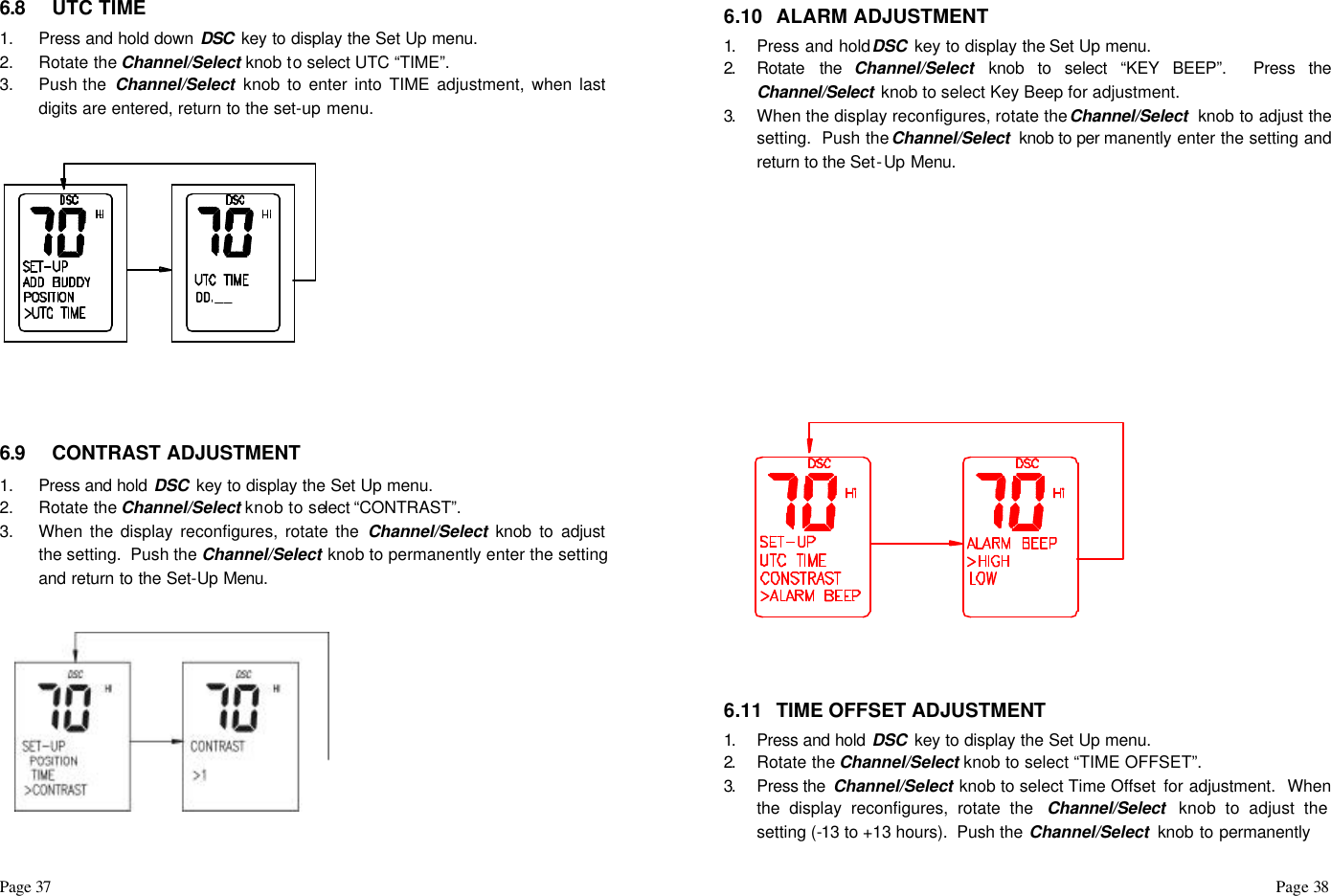 Page 37                                                                                                                                                                                                                                                                                                  Page 38    6.8 UTC TIME  1. Press and hold down DSC  key to display the Set Up menu.  2. Rotate the Channel/Select knob to select UTC “TIME”.  3. Push the  Channel/Select knob to enter into TIME adjustment, when last digits are entered, return to the set-up menu.         6.9 CONTRAST ADJUSTMENT 1. Press and hold DSC  key to display the Set Up menu.  2. Rotate the Channel/Select knob to select “CONTRAST”.  3. When the display reconfigures, rotate the Channel/Select knob to adjust the setting.  Push the Channel/Select knob to permanently enter the setting and return to the Set-Up Menu.      6.10 ALARM ADJUSTMENT 1.  Press and hold DSC  key to display the Set Up menu.  2.  Rotate the Channel/Select knob to select “KEY BEEP”.  Press the Channel/Select  knob to select Key Beep for adjustment.  3.  When the display reconfigures, rotate the Channel/Select  knob to adjust the setting.  Push the Channel/Select  knob to per manently enter the setting and return to the Set-Up Menu.              6.11 TIME OFFSET ADJUSTMENT 1.  Press and hold DSC  key to display the Set Up menu.  2.  Rotate the Channel/Select knob to select “TIME OFFSET”.  3.  Press the  Channel/Select knob to select Time Offset  for adjustment.  When the display reconfigures, rotate the  Channel/Select  knob to adjust the setting (-13 to +13 hours).  Push the Channel/Select  knob to permanently  