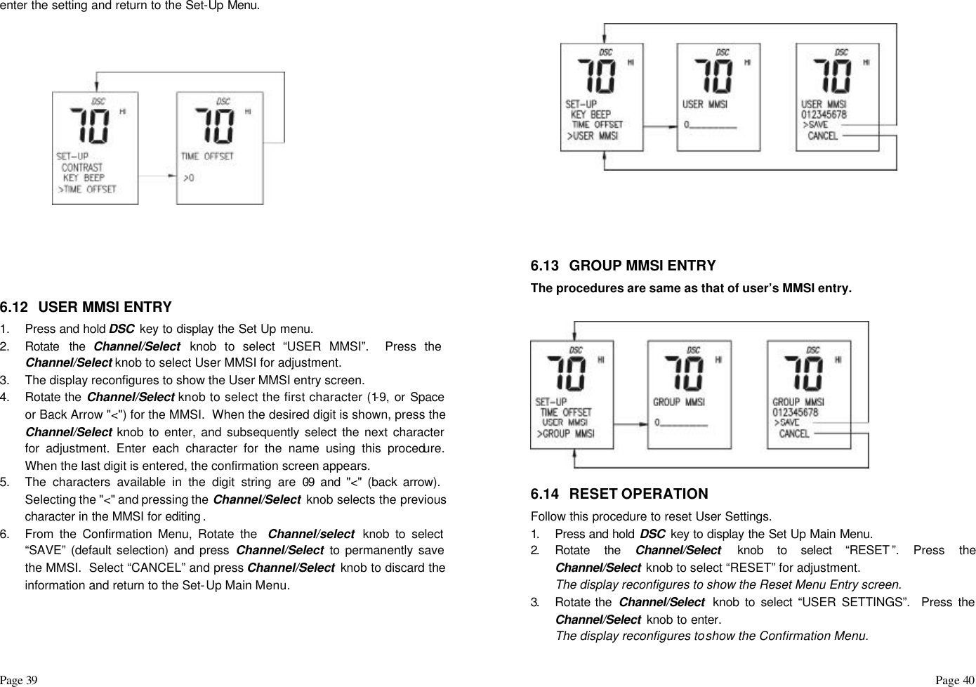 Page 39                                                                                                                                                                                                                                                                                                  Page 40  enter the setting and return to the Set-Up Menu.         6.12 USER MMSI ENTRY 1. Press and hold DSC  key to display the Set Up menu. 2. Rotate the Channel/Select  knob to select “USER MMSI”.  Press the Channel/Select knob to select User MMSI for adjustment.  3. The display reconfigures to show the User MMSI entry screen. 4. Rotate the Channel/Select knob to select the first character (1-9, or Space or Back Arrow &quot;&lt;&quot;) for the MMSI.  When the desired digit is shown, press the Channel/Select knob to enter, and subsequently select the next character for adjustment. Enter each character for the name using this procedure.  When the last digit is entered, the confirmation screen appears. 5. The characters available in the digit string are 0-9 and &quot;&lt;&quot; (back arrow).  Selecting the &quot;&lt;&quot; and pressing the Channel/Select  knob selects the previous character in the MMSI for editing . 6. From the Confirmation Menu, Rotate the  Channel/select knob to select “SAVE” (default selection) and press Channel/Select to permanently save the MMSI.  Select “CANCEL” and press Channel/Select  knob to discard the information and return to the Set-Up Main Menu.          6.13 GROUP MMSI ENTRY The procedures are same as that of user’s MMSI entry.   6.14 RESET OPERATION Follow this procedure to reset User Settings. 1.  Press and hold DSC  key to display the Set Up Main Menu. 2.  Rotate the Channel/Select  knob to select “RESET ”. Press the Channel/Select  knob to select “RESET” for adjustment.  The display reconfigures to show the Reset Menu Entry screen. 3.  Rotate the  Channel/Select  knob to select “USER SETTINGS”.  Press the Channel/Select  knob to enter. The display reconfigures to show the Confirmation Menu. 