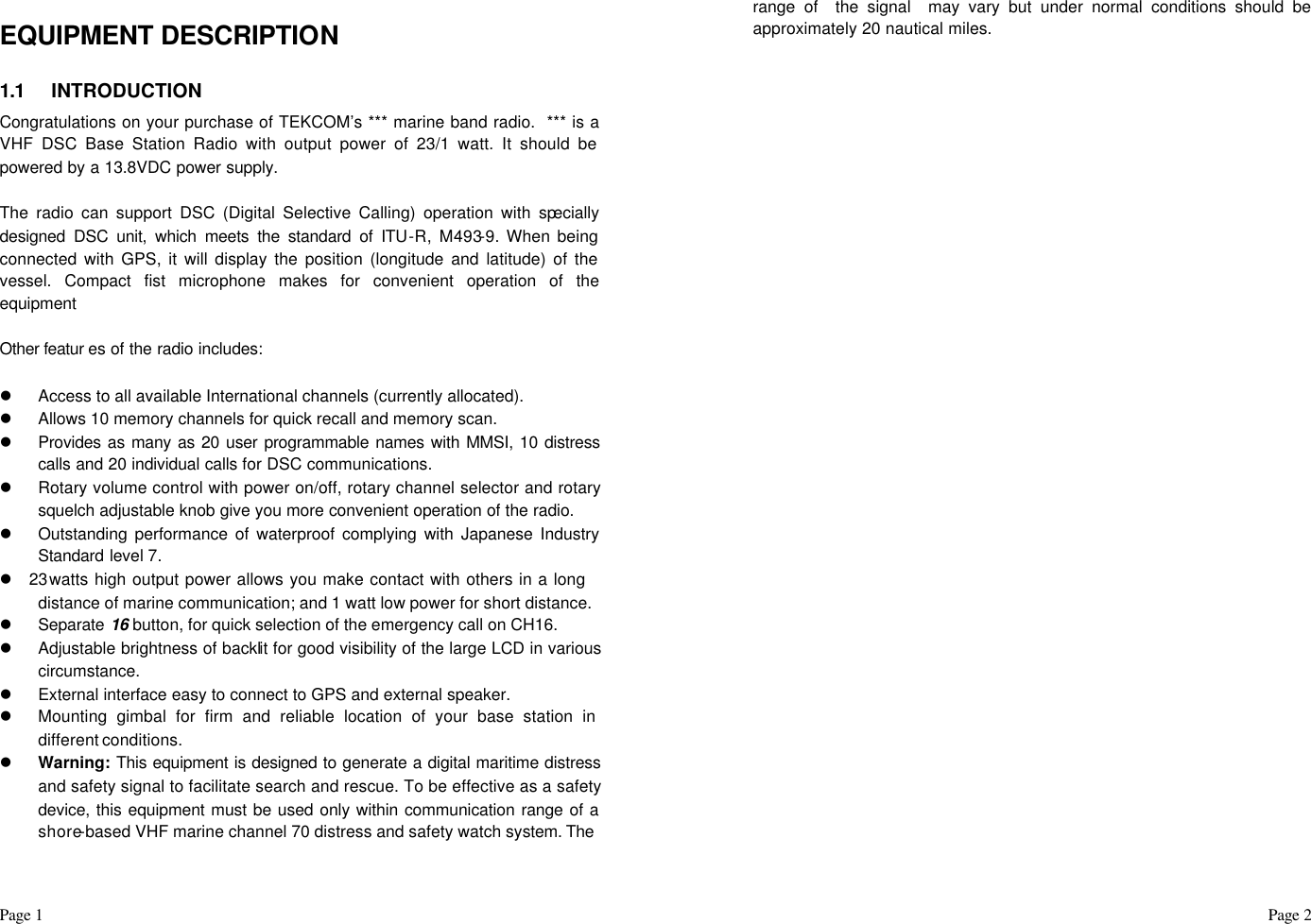 Page 1                                                                                                                                                                                                                                                                                                  Page 2  EQUIPMENT DESCRIPTION  1.1 INTRODUCTION Congratulations on your purchase of TEKCOM’s *** marine band radio.  *** is a VHF DSC Base Station Radio with output power of 23/1 watt. It should be powered by a 13.8VDC power supply.   The radio can support DSC (Digital Selective Calling) operation with specially designed DSC unit, which meets the standard of ITU-R, M493-9. When being connected with GPS, it will display the position (longitude and latitude) of the vessel. Compact fist microphone makes for convenient operation of the equipment   Other featur es of the radio includes:  l Access to all available International channels (currently allocated). l Allows 10 memory channels for quick recall and memory scan. l Provides as many as 20 user programmable names with MMSI, 10 distress calls and 20 individual calls for DSC communications. l Rotary volume control with power on/off, rotary channel selector and rotary squelch adjustable knob give you more convenient operation of the radio. l Outstanding performance of waterproof complying with Japanese Industry Standard level 7. l 23 watts high output power allows you make contact with others in a long distance of marine communication; and 1 watt low power for short distance. l Separate  16 button, for quick selection of the emergency call on CH16. l Adjustable brightness of backlit for good visibility of the large LCD in various circumstance. l External interface easy to connect to GPS and external speaker. l Mounting gimbal for firm and reliable location of your base station in different conditions. l Warning: This equipment is designed to generate a digital maritime distress and safety signal to facilitate search and rescue. To be effective as a safety device, this equipment must be used only within communication range of a shore-based VHF marine channel 70 distress and safety watch system. The  range of  the signal  may vary but under normal conditions should be approximately 20 nautical miles.                                     