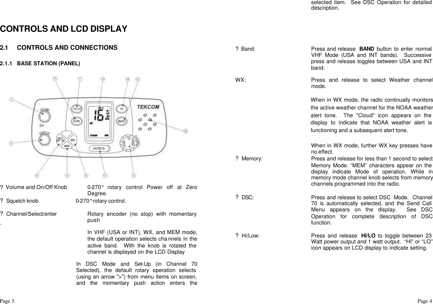 Page 3                                                                                                                                                                                                                                                                                                  Page 4    CONTROLS AND LCD DISPLAY  2.1 CONTROLS AND CONNECTIONS  2.1.1 BASE STATION (PANEL)    ? Volume and On/Off Knob 0-270° rotary control Power off at Zero Degree. ? Squelch knob  0-270° rotary control.  ? Channel/Select/enter Rotary encoder (no stop) with momentary push `  In VHF (USA or INT), WX, and MEM mode, the default operation selects cha nnels in the active band.  With the knob is rotated the channel is displayed on the LCD Display   In DSC Mode and Set-Up (in Channel 70 Selected), the default rotary operation selects (using an arrow &quot;&gt;&quot;) from menu items on screen, and the momentary push action enters the selected item.  See DSC Operation for detailed description.       ? Band:  Press and release  BAND button to enter normal VHF Mode (USA and INT bands).  Successive press and release toggles between USA and INT band.   WX: Press and release to select Weather channel mode.    When in WX mode, the radio continually monitors the active weather channel for the NOAA weather alert tone.  The &quot;Cloud&quot; icon appears on the display to indicate that NOAA weather alert is functioning and a subsequent alert tone.   When in WX mode, further WX key presses have no effect.   ? Memory:  Press and release for less than 1 second to select Memory Mode. “MEM” characters appear on the display indicate Mode of operation. While in memory mode channel knob selects from memory channels programmed into the radio.  ? DSC:  Press and release to select DSC  Mode.  Channel 70 is automatically selected, and the Send Call Menu appears on the display.  See DSC Operation for complete description of DSC function.  ? Hi/Low:  Press and release HI/LO to toggle between 23Watt power output and 1 watt output.  “HI” or “LO” icon appears on LCD display to indicate setting.      