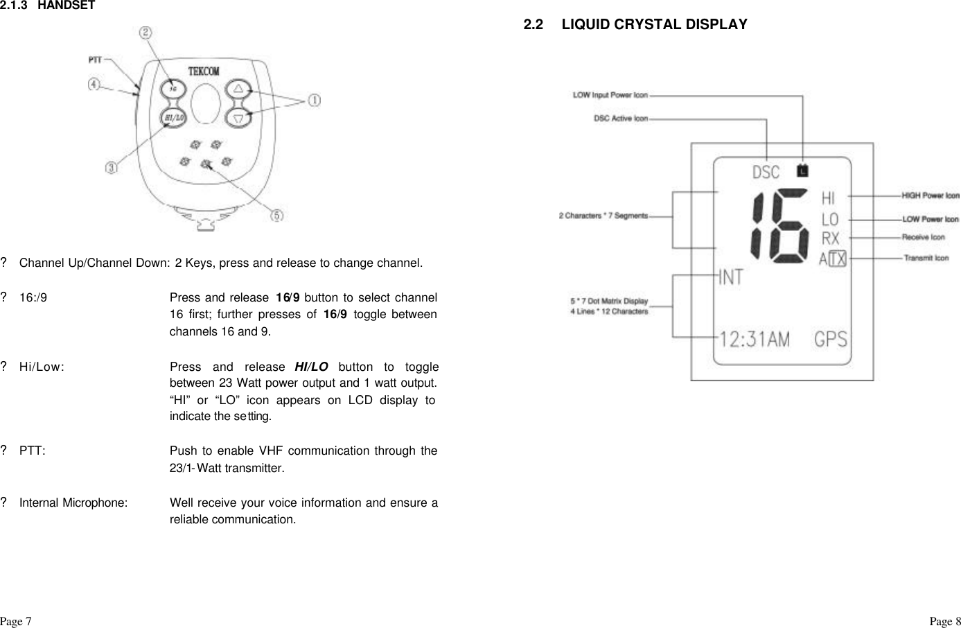 Page 7                                                                                                                                                                                                                                                                                                  Page 8    2.1.3 HANDSET               ? Channel Up/Channel Down:  2 Keys, press and release to change channel.     ? 16:/9 Press and release  16/9 button to select channel 16 first; further presses of 16/9  toggle between channels 16 and 9.    ? Hi/Low: Press and release HI/LO button to toggle between 23 Watt power output and 1 watt output.  “HI” or “LO” icon appears on LCD display to indicate the setting.  ? PTT: Push to enable VHF communication through the 23/1-Watt transmitter.     ? Internal Microphone:  Well receive your voice information and ensure a reliable communication.        2.2 LIQUID CRYSTAL DISPLAY                                  