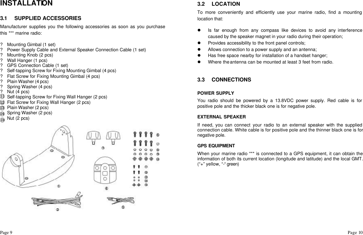 Page 9                                                                                                                                                                                                                                                                                                  Page 10    INSTALLATION  3.1 SUPPLIED ACCESSORIES Manufacturer supplies you the following accessories as soon as you purchase this *** marine radio:  ? Mounting Gimbal (1 set) ? Power Supply Cable and External Speaker Connection Cable (1 set) ? Mounting Knob (2 pcs) ? Wall Hanger (1 pcs) ? GPS Connection Cable (1 set) ? Self-tapping Screw for Fixing Mounting Gimbal (4 pcs) ? Flat Screw for Fixing Mounting Gimbal (4 pcs) ? Plain Washer (4 pcs) ? Spring Washer (4 pcs) ? Nut (4 pcs) ? Self-tapping Screw for Fixing Wall Hanger (2 pcs) ? Flat Screw for Fixing Wall Hanger (2 pcs) ? Plain Washer (2 pcs) ? Spring Washer (2 pcs) ? Nut (2 pcs)                        3.2 LOCATION To more conveniently and efficiently use your marine radio, find a mounting location that:  l Is far enough from any compass like devices to avoid any interference caused by the speaker magnet in your radio during their operation; l Provides accessibility to the front panel controls; l Allows connection to a power supply and an antenna; l Has free space nearby for installation of a handset hanger; l Where the antenna can be mounted at least 3 feet from radio.   3.3 CONNECTIONS  POWER SUPPLY You radio should be powered by a 13.8VDC power supply. Red cable is for positive pole and the thicker black one is for negative pole.  EXTERNAL SPEAKER If need, you can connect your radio to an external speaker with the supplied connection cable. White cable is for positive pole and the thinner black one is for negative pole.  GPS EQUIPMENT When your marine radio *** is connected to a GPS equipment, it can obtain the information of both its current location (longitude and latitude) and the local GMT. (“+” yellow, “-“ green)            