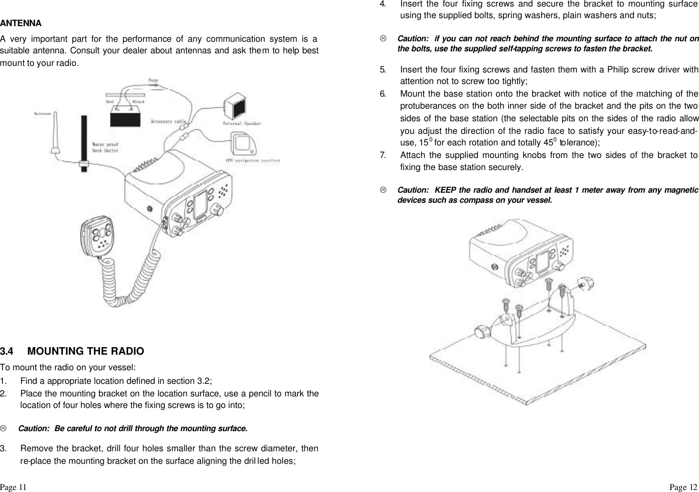 Page 11                                                                                                                                                                                                                                                                                                  Page 12    ANTENNA A very important part for the performance of any communication system is a suitable antenna. Consult your dealer about antennas and ask them to help best mount to your radio.                            3.4 MOUNTING THE RADIO To mount the radio on your vessel: 1. Find a appropriate location defined in section 3.2; 2. Place the mounting bracket on the location surface, use a pencil to mark the location of four holes where the fixing screws is to go into;  L Caution:  Be careful to not drill through the mounting surface.  3. Remove the bracket, drill four holes smaller than the screw diameter, then re-place the mounting bracket on the surface aligning the dril led holes; 4.  Insert the four fixing screws and secure the bracket to mounting surface using the supplied bolts, spring washers, plain washers and nuts;  L Caution:  if you can not reach behind the mounting surface to attach the nut on the bolts, use the supplied self-tapping screws to fasten the bracket.  5.  Insert the four fixing screws and fasten them with a Philip screw driver with attention not to screw too tightly; 6.  Mount the base station onto the bracket with notice of the matching of the protuberances on the both inner side of the bracket and the pits on the two sides of the base station (the selectable pits on the sides of the radio allow you adjust the direction of the radio face to satisfy your easy-to-read-and-use, 150 for each rotation and totally 450 to lerance); 7.  Attach the supplied mounting knobs from the two sides of the bracket to fixing the base station securely.  L Caution:  KEEP the radio and handset at least 1 meter away from any magnetic devices such as compass on your vessel.                          