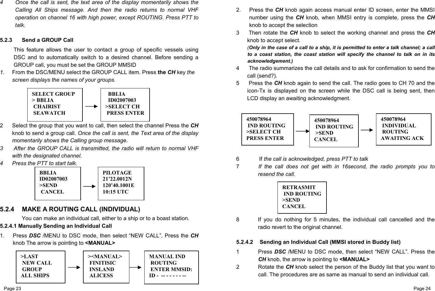 Page 23                                                           Page 24  4  Once the call is sent, the text area of the display momentarily shows the Calling All Ships message. And then the radio returns to normal VHF operation on channel 16 with high power, except ROUTING. Press PTT to talk.  5.2.3   Send a GROUP Call This feature allows the user to contact a group of specific vessels using DSC and to automatically switch to a desired channel. Before sending a GROUP call, you must be set the GROUP MMSID 1.  From the DSC/MENU select the GROUP CALL item. Press the CH key the screen displays the names of your groups.      2  Select the group that you want to call, then select the channel Press the CH knob to send a group call. Once the call is sent, the Text area of the display momentarily shows the Calling group message. 3   After the GROUP CALL is transmitted, the radio will return to normal VHF with the designated channel.  4  Press the PTT to start talk.      5.2.4  MAKE A ROUTING CALL (INDIVIDUAL) You can make an individual call, either to a ship or to a boast station. 5.2.4.1 Manually Sending an Individual Call  1. Press DSC /MENU to DSC mode, then select “NEW CALL”. Press the CH knob The arrow is pointing to &lt;MANUAL&gt;       2. Press the CH  knob again access manual enter ID screen, enter the MMSI number using the CH knob, when MMSI entry is complete, press the CH knob to accept the selection 3   Then rotate the CH knob to select the working channel and press the CH knob to accept select. (Only in the case of a call to a ship, it is permitted to enter a talk channel; a call to a coast station, the coast station will specify the channel to talk on in its acknowledgement.) 4   The radio summarizes the call details and to ask for confirmation to send the call (send?). 5  Press the CH knob again to send the call. The radio goes to CH 70 and the icon-Tx is displayed on the screen while the DSC call is being sent, then LCD display an awaiting acknowledgment.         6  If the call is acknowledged, press PTT to talk 7   If the call does not get with in 16second, the radio prompts you to resend the call.      8  If you do nothing for 5 minutes, the individual call cancelled and the radio revert to the original channel.  5.2.4.2   Sending an Individual Call (MMSI stored in Buddy list) 1 Press DSC /MENU to DSC mode, then select “NEW CALL”. Press the CH knob, the arrow is pointing to &lt;MANUAL&gt; 2 Rotate the CH knob select the person of the Buddy list that you want to call. The procedures are as same as manual to send an individual call. 450078964  IND ROUTING &gt;SEND CANCEL 450078964  IND ROUTING&gt;SELECT CH  PRESS ENTER 450078964  INDIVIDUAL  ROUTING AWAITING ACK SELECT GROUP &gt; BBLIA  CHAIRIST  SEAWATCH   BBLIA   ID02007003 &gt;SELECT CH  PRESS ENTER&gt;LAST  NEW CALL  GROUP ALL SHIPS &gt;&lt;MANUAL&gt; FINITISIC  INSLAND  ALICESS MANUAL IND  ROUTING  ENTER MMSID:ID -  -- - - - - - -- BBLIA ID02007003 &gt;SEND  CANCEL PILOTAGE 21’22.0012N 120’40.1001E 10:15 UTC RETRASMIT  IND ROUTING&gt;SEND CANCEL 