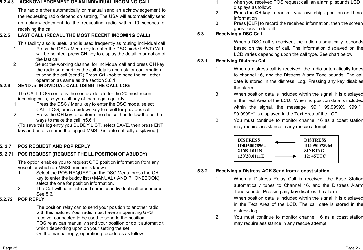 Page 25                                                           Page 26 5.2.4.3   ACKNOWLEDGEMENT OF AN INDIVIDUAL INCOMING CALL  The radio either automatically or manual send an acknowledgement to the requesting radio depend on setting, The USA will automatically send an acknowledgement to the requesting radio within 10 seconds of receiving the call.  5.2.5  LAST CALL (RECALL THE MOST RECENT INCOMING CALL)  This facility also is useful and is used frequently as routing individual call 1  Press the DSC / Menu key to enter the DSC mode LAST CALL will be pointed, press CH key to display the detail information of the last call 2  Select the working channel for individual call and press CH key, the radio summarizes the call details and ask for confirmation to send the call (send?).Press CH knob to send the call other operation as same as the section 5.6.1 5.2.6  SEND an INDIVIDUAL CALL USING THE CALL LOG The CALL LOG contains the contact details for the 20 most recent incoming calls, so you call any of them again quickly 1  Press the DSC / Menu key to enter the DSC mode, select CALL LOG, press up/down key to scroll for previous call. 2 Press the CH key to conform the choice then follow the as the ways to make the call in5.6.1 (To save this log entry you BUDDY LIST, select SAVE, then press ENT key and enter a name the logged MMSID is automatically displayed.)   5. 2.7  POS REQUEST AND POP REPLY 5. 2.71  POS REQUEST (REQUEST THE LL POSITION OF ABUDDY) The option enables you to request GPS position information from any vessel for which an MMSI number is known. 1 Select the POS REQUEST on the DSC Menu, press the CH key to enter the buddy list (&lt;MANUAL&gt; AND PHONEBOOK) select the one for position information.  2  The Call will be initiate and same as individual call procedures. See 5.6.1 5.2.72 POP REPLY The position relay can to send your position to another radio with this feature. Your radio must have an operating GPS receiver connected to be used to send to the position. POS relay can manually send your position or do it automatic t which depending upon on your setting the set On the manual reply, operation procedures as follow: 1  when you received POS request call, an alarm pi sounds LCD displays as follow: 2 Press the CH key to transmit your own ships’ position and time information 3  Press [CLR] to record the received information, then the screen goes back to default. 5.3.  Receiving a DSC Call When a DSC call is received, the radio automatically responds based on the type of call. The information displayed on the LCD varies depending upon the call type. See chart below. 5.3.1  Receiving Distress Call 1  When a distress call is received, the radio automatically tunes to channel 16, and the Distress Alarm Tone sounds. The call date is stored in the distress. Log. Pressing any key disables the alarm. 3  When position data is included within the signal, it is displayed in the Text Area of the LCD.  When no position data is included within the signal, the message &quot;99 °99.9999X, 999 °99.9999Y&quot; is displayed in the Text Area of the LCD. 2  You must continue to monitor channel 16 as a coast station may require assistance in any rescue attempt       5.3.2  Receiving a Distress ACK Send from a coast station 1  When a Distress Relay Call is received, the Base Station automatically tunes to Channel 16, and the Distress Alarm Tone sounds. Pressing any key disables the alarm. When position data is included within the signal, it is displayed in the Text Area of the LCD. The call date is stored in the distress log 2  You must continue to monitor channel 16 as a coast station may require assistance in any rescue attempt   DISTRESS ID045007896421’09.1011N 120’20.0111E DISTRESS ID4050078964SINKING 12: 45UTC 