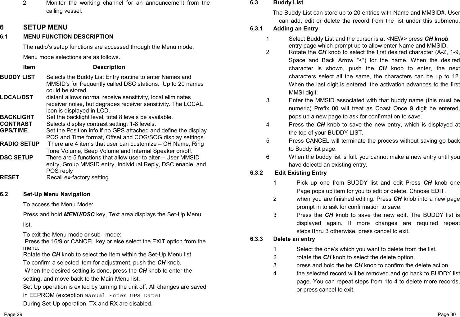 Page 29                                                           Page 30 2  Monitor the working channel for an announcement from the calling vessel.  6 SETUP MENU 6.1  MENU FUNCTION DESCRIPTION The radio’s setup functions are accessed through the Menu mode. Menu mode selections are as follows.  Item   Description BUDDY LIST   Selects the Buddy List Entry routine to enter Names and MMSID&apos;s for frequently called DSC stations.  Up to 20 names could be stored. LOCAL/DST  distant allows normal receive sensitivity, local eliminates receiver noise, but degrades receiver sensitivity. The LOCAL icon is displayed in LCD. BACKLIGHT  Set the backlight level, total 8 levels be available.  CONTRAST  Selects display contrast setting: 1-8 levels. GPS/TIME   Set the Position info if no GPS attached and define the display POS and Time format, Offset and COG/SOG display settings. RADIO SETUP   There are 4 items that user can customize – CH Name, Ring Tone Volume, Beep Volume and Internal Speaker on/off. DSC SETUP  There are 5 functions that allow user to alter – User MMSID entry, Group MMSID entry, Individual Reply, DSC enable, and POS reply  RESET   Recall ex-factory setting  6.2  Set-Up Menu Navigation To access the Menu Mode: Press and hold MENU/DSC key, Text area displays the Set-Up Menu list.  To exit the Menu mode or sub –mode:  Press the 16/9 or CANCEL key or else select the EXIT option from the menu. Rotate the CH knob to select the Item within the Set-Up Menu list  To confirm a selected item for adjustment, push the CH knob.  When the desired setting is done, press the CH knob to enter the setting, and move back to the Main Menu list.  Set Up operation is exited by turning the unit off. All changes are saved in EEPROM (exception Manual Enter GPS Date) During Set-Up operation, TX and RX are disabled. 6.3  Buddy List  The Buddy List can store up to 20 entries with Name and MMSID#. User can add, edit or delete the record from the list under this submenu. 6.3.1  Adding an Entry 1  Select Buddy List and the cursor is at &lt;NEW&gt; press CH knob entry page which prompt up to allow enter Name and MMSID.  2 Rotate the CH knob to select the first desired character (A-Z, 1-9, Space and Back Arrow &quot;&lt;&quot;) for the name. When the desired character is shown, push the CH knob to enter, the next characters select all the same, the characters can be up to 12. When the last digit is entered, the activation advances to the first MMSI digit. 3  Enter the MMSID associated with that buddy name (this must be numeric) Prefix 00 will treat as Coast Once 9 digit be entered, pops up a new page to ask for confirmation to save. 4 Press the CH knob to save the new entry, which is displayed at the top of your BUDDY LIST.  5  Press CANCEL will terminate the process without saving go back to Buddy list page. 6  When the buddy list is full. you cannot make a new entry until you have delectd an existing entry. 6.3.2   Edit Existing Entry  1  Pick up one from BUDDY list and edit Press CH knob one Page pops up item for you to edit or delete, Choose EDIT. 2  when you are finished editing. Press CH knob into a new page prompt in to ask for confirmation to save. 3 Press the CH knob to save the new edit. The BUDDY list is displayed again. If more changes are required repeat steps1thru 3 otherwise, press cancel to exit. 6.3.3  Delete an entry   1  Select the one’s which you want to delete from the list.  2 rotate the CH knob to select the delete option. 3  press and hold the he CH knob to confirm the delete action. 4  the selected record will be removed and go back to BUDDY list page. You can repeat steps from 1to 4 to delete more records, or press cancel to exit. 