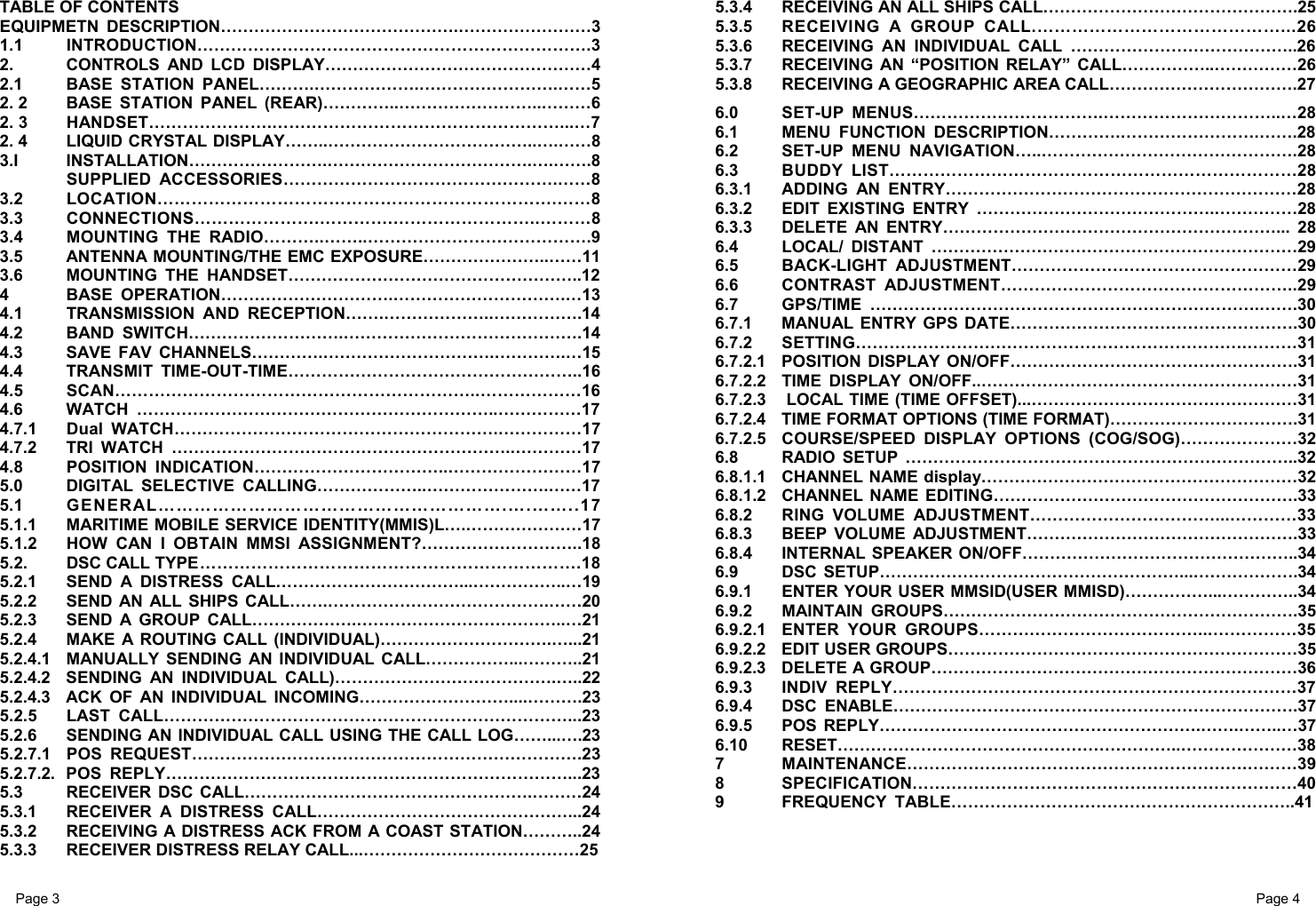 Page 3                                                           Page 4 TABLE OF CONTENTS EQUIPMETN DESCRIPTION…………………………………….……………………3 1.1 INTRODUCTION…………………………………………………………….3 2.  CONTROLS AND LCD DISPLAY…………………………………………4 2.1  BASE STATION PANEL……….……………….…………………….……5 2. 2  BASE STATION PANEL (REAR)…………..……………………..………6 2. 3  HANDSET………………….……………………………………………...…7 2. 4  LIQUID CRYSTAL DISPLAY……..………………………………..….……8 3.I INSTALLATION…………………….……………………………….….…….8 SUPPLIED ACCESSORIES………………………………………….……8 3.2 LOCATION…………………………………………………………….……8 3.3 CONNECTIONS………………….………….……………………..………8 3.4  MOUNTING THE RADIO………..……..………………………………….9 3.5  ANTENNA MOUNTING/THE EMC EXPOSURE…………………..……11 3.6  MOUNTING THE HANDSET……………………………………………..12 4 BASE OPERATION………………………….………………………….…13 4.1  TRANSMISSION AND RECEPTION…….………………..…………….14 4.2 BAND SWITCH……………………….…………………………………….14 4.3  SAVE FAV CHANNELS………….………………………….………….…15 4.4 TRANSMIT TIME-OUT-TIME……………………………………………..16 4.5 SCAN………………………………………………………..………………16 4.6 WATCH ………………………………………………………..……………17 4.7.1 Dual WATCH………………………………………………….……………17 4.7.2 TRI WATCH ……………………………………………………..…………17 4.8 POSITION INDICATION……………………………..……………………17 5.0  DIGITAL SELECTIVE CALLING………………..………………….……17 5.1 GENERAL………………………………………………….….……..17 5.1.1  MARITIME MOBILE SERVICE IDENTITY(MMIS)L….…………………17 5.1.2  HOW CAN I OBTAIN MMSI ASSIGNMENT?………………………..18 5.2.  DSC CALL TYPE ………………………………………………………….18 5.2.1  SEND A DISTRESS CALL……………………………...……………..…19 5.2.2  SEND AN ALL SHIPS CALL…….………………………………….……20 5.2.3  SEND A GROUP CALL……………….………………………………..…21 5.2.4  MAKE A ROUTING CALL (INDIVIDUAL)………………………….…...21 5.2.4.1  MANUALLY SENDING AN INDIVIDUAL CALL……………...………..21 5.2.4.2  SENDING AN INDIVIDUAL CALL)………………………………….…..22 5.2.4.3  ACK OF AN INDIVIDUAL INCOMING………………………....……….23 5.2.5 LAST CALL………………………………………………………………...23 5.2.6  SENDING AN INDIVIDUAL CALL USING THE CALL LOG……...….23 5.2.7.1 POS REQUEST…………………………………………………………….23 5.2.7.2. POS REPLY………………………………………………………………...23 5.3  RECEIVER DSC CALL…………………………………………….………24 5.3.1  RECEIVER A DISTRESS CALL………………………………………...24 5.3.2  RECEIVING A DISTRESS ACK FROM A COAST STATION………..24 5.3.3  RECEIVER DISTRESS RELAY CALL...…………………………………25 5.3.4  RECEIVING AN ALL SHIPS CALL……………………………………….25 5.3.5  RECEIVING A GROUP CALL.……………………………………...26 5.3.6  RECEIVING AN INDIVIDUAL CALL …………………………………..26 5.3.7  RECEIVING AN “POSITION RELAY” CALL……………..……………26 5.3.8  RECEIVING A GEOGRAPHIC AREA CALL…………………………….27 6.0 SET-UP MENUS…………………………….…………………………..…28 6.1  MENU FUNCTION DESCRIPTION………….…………………….…….28 6.2 SET-UP MENU NAVIGATION…..……………………………………….28 6.3 BUDDY LIST………………………………………………………………28 6.3.1 ADDING AN ENTRY………………………………………………………28 6.3.2  EDIT EXISTING ENTRY …………………………………….……………28 6.3.3  DELETE AN ENTRY……………………………………………………... 28 6.4  LOCAL/ DISTANT …………………………………………………………29 6.5 BACK-LIGHT ADJUSTMENT……………………………………………29 6.6 CONTRAST ADJUSTMENT……………………………………………..29 6.7 GPS/TIME …………………………………………………………….…….30 6.7.1   MANUAL ENTRY GPS DATE…………………………………………….30 6.7.2 SETTING…………………………………………………………….………31 6.7.2.1  POSITION DISPLAY ON/OFF…………………………………………….31 6.7.2.2  TIME DISPLAY ON/OFF..…………………………………………………31 6.7.2.3   LOCAL TIME (TIME OFFSET)...…………………………………………31 6.7.2.4  TIME FORMAT OPTIONS (TIME FORMAT)…………………………….31 6.7.2.5  COURSE/SPEED DISPLAY OPTIONS (COG/SOG)…………………32 6.8  RADIO SETUP ……………………………………………………………..32 6.8.1.1  CHANNEL NAME display…………………………………………………32 6.8.1.2  CHANNEL NAME EDITING……………………………………………….33 6.8.2 RING VOLUME ADJUSTMENT……………………………...…………33 6.8.3 BEEP VOLUME ADJUSTMENT………………………………………….33 6.8.4  INTERNAL SPEAKER ON/OFF…………………………………………..34 6.9 DSC SETUP………………………………………………...……………….34 6.9.1  ENTER YOUR USER MMSID(USER MMISD)……………...…………..34 6.9.2 MAINTAIN GROUPS……………………………………………………….35 6.9.2.1  ENTER YOUR GROUPS…………………………………...……………35 6.9.2.2  EDIT USER GROUPS………………………………………………………35 6.9.2.3  DELETE A GROUP…………………………………………………………36 6.9.3 INDIV REPLY………………………………………………………………37 6.9.4 DSC ENABLE……………………………………………………………….37 6.9.5 POS REPLY………………………………………………….…….……..…37 6.10 RESET……………………………………………………..…………………38 7 MAINTENANCE…………………………………………………….………39 8 SPECIFICATION……………………………………………………………40 9 FREQUENCY TABLE……………………………………………………..41  