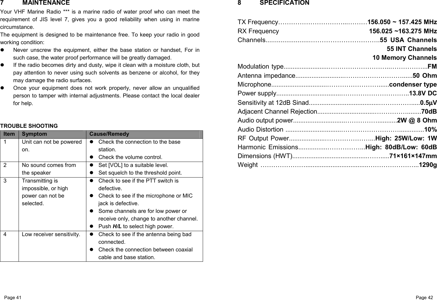 Page 41                                                           Page 42 7 MAINTENANCE Your VHF Marine Radio *** is a marine radio of water proof who can meet the requirement of JIS level 7, gives you a good reliability when using in marine circumstance.  The equipment is designed to be maintenance free. To keep your radio in good working condition:   Never unscrew the equipment, either the base station or handset, For in such case, the water proof performance will be greatly damaged.   If the radio becomes dirty and dusty, wipe it clean with a moisture cloth, but pay attention to never using such solvents as benzene or alcohol, for they may damage the radio surfaces.    Once your equipment does not work properly, never allow an unqualified person to tamper with internal adjustments. Please contact the local dealer for help.   TROUBLE SHOOTING Item  Symptom  Cause/Remedy 1  Unit can not be powered on.   Check the connection to the base station.   Check the volume control. 2  No sound comes from the speaker   Set [VOL] to a suitable level.   Set squelch to the threshold point. 3 Transmitting is impossible, or high power can not be selected.   Check to see if the PTT switch is defective.   Check to see if the microphone or MIC jack is defective.   Some channels are for low power or receive only, change to another channel. Push H/L to select high power.  4 Low receiver sensitivity.   Check to see if the antenna being bad connected.   Check the connection between coaxial cable and base station.     8 SPECIFICATION  TX Frequency…………………………...………156.050 ~ 157.425 MHz RX Frequency                                               156.025 ~163.275 MHz Channels........................…………………………..55 USA Channels 55 INT Channels 10 Memory Channels Modulation type.........................………………………..……………...FM Antenna impedance...........................………………………......50 Ohm Microphone...............................……………………......condenser type Power supply....................................…………………………..13.8V DC Sensitivity at 12dB Sinad.......................................…………….....0.5µµµµV Adjacent Channel Rejection................................……………........70dB Audio output power.............................……………...........2W @ 8 Ohm Audio Distortion ...............................………………………..............10% RF Output Power....................…………………...High: 25W/Low: 1W Harmonic Emissions................……………...High: 80dB/Low: 60dB Dimensions (HWT)..........................................…….....71×161×147mm Weight …………………...................................…………………...1290g              