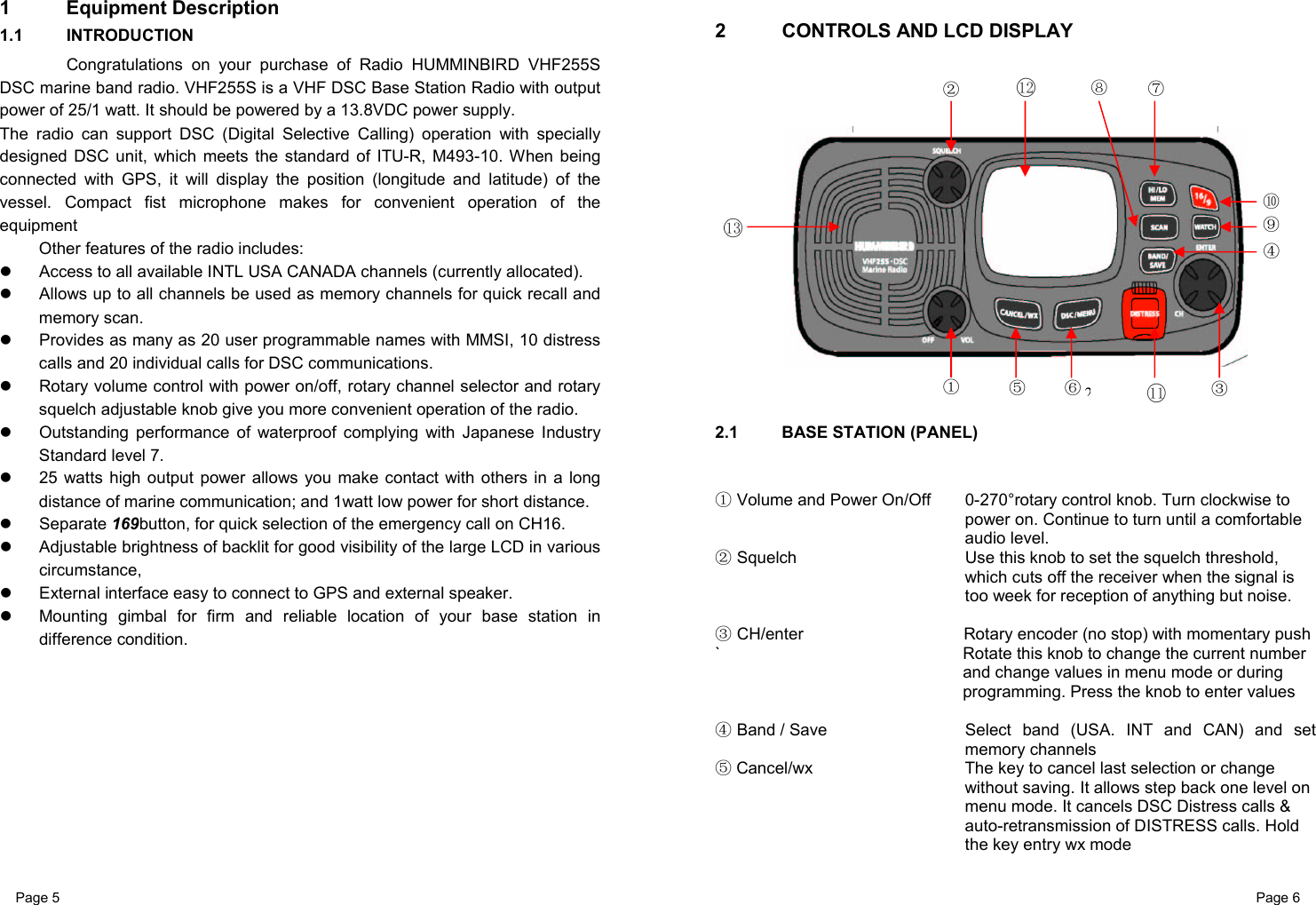 Page 5                                                           Page 6 1 Equipment Description 1.1 INTRODUCTION   Congratulations on your purchase of Radio HUMMINBIRD VHF255S  DSC marine band radio. VHF255S is a VHF DSC Base Station Radio with output power of 25/1 watt. It should be powered by a 13.8VDC power supply.  The radio can support DSC (Digital Selective Calling) operation with specially designed DSC unit, which meets the standard of ITU-R, M493-10. When being connected with GPS, it will display the position (longitude and latitude) of the vessel. Compact fist microphone makes for convenient operation of the equipment  Other features of the radio includes:   Access to all available INTL USA CANADA channels (currently allocated).   Allows up to all channels be used as memory channels for quick recall and memory scan.   Provides as many as 20 user programmable names with MMSI, 10 distress calls and 20 individual calls for DSC communications.   Rotary volume control with power on/off, rotary channel selector and rotary squelch adjustable knob give you more convenient operation of the radio.   Outstanding performance of waterproof complying with Japanese Industry Standard level 7.   25 watts high output power allows you make contact with others in a long distance of marine communication; and 1watt low power for short distance.  Separate 169button, for quick selection of the emergency call on CH16.   Adjustable brightness of backlit for good visibility of the large LCD in various circumstance,   External interface easy to connect to GPS and external speaker.   Mounting gimbal for firm and reliable location of your base station in difference condition.            2  CONTROLS AND LCD DISPLAY  2.1  BASE STATION (PANEL)            Volume and Power On/Off①  0-270°rotary control knob. Turn clockwise to power on. Continue to turn until a comfortable audio level.  Squelch②  Use this knob to set the squelch threshold, which cuts off the receiver when the signal is too week for reception of anything but noise.   CH/enter③  Rotary encoder (no stop) with momentary push `  Rotate this knob to change the current number and change values in menu mode or during programming. Press the knob to enter values    Band / Save④    Select band (USA. INT and CAN) and set memory channels  ⑤Cancel/wx  The key to cancel last selection or change without saving. It allows step back one level on menu mode. It cancels DSC Distress calls &amp; auto-retransmission of DISTRESS calls. Hold the key entry wx mode    2②①③④ ⑤⑥⑦⑧⑨ ⑩ 