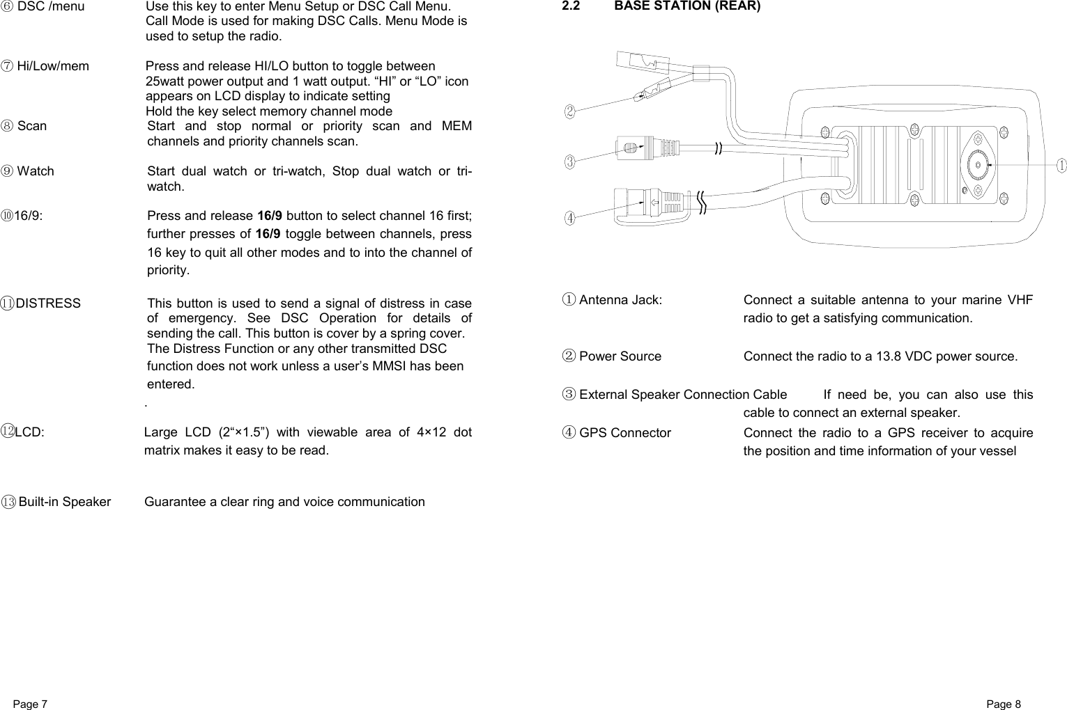 Page 7                                                           Page 8  DSC /menu⑥  Use this key to enter Menu Setup or DSC Call Menu.   Call Mode is used for making DSC Calls. Menu Mode is used to setup the radio.   ⑦Hi/Low/mem  Press and release HI/LO button to toggle between 25watt power output and 1 watt output. “HI” or “LO” icon appears on LCD display to indicate setting     Hold the key select memory channel mode  Scan⑧  Start and stop normal or priority scan and MEM channels and priority channels scan.   Watch⑨  Start dual watch or tri-watch, Stop dual watch or tri-watch.   16⑩/9:  Press and release 16/9 button to select channel 16 first; further presses of 16/9 toggle between channels, press 16 key to quit all other modes and to into the channel of priority.  DISTRESS  This button is used to send a signal of distress in case of emergency. See DSC Operation for details of sending the call. This button is cover by a spring cover.   The Distress Function or any other transmitted DSC function does not work unless a user’s MMSI has been entered. .  LCD:  Large LCD (2“×1.5”) with viewable area of 4×12 dot matrix makes it easy to be read.    Built-in Speaker  Guarantee a clear ring and voice communication           2.2  BASE STATION (REAR)    ① Antenna Jack:  Connect a suitable antenna to your marine VHF radio to get a satisfying communication.  ② Power Source  Connect the radio to a 13.8 VDC power source.  ③ External Speaker Connection Cable  If need be, you can also use this cable to connect an external speaker. ④ GPS Connector  Connect the radio to a GPS receiver to acquire the position and time information of your vessel             