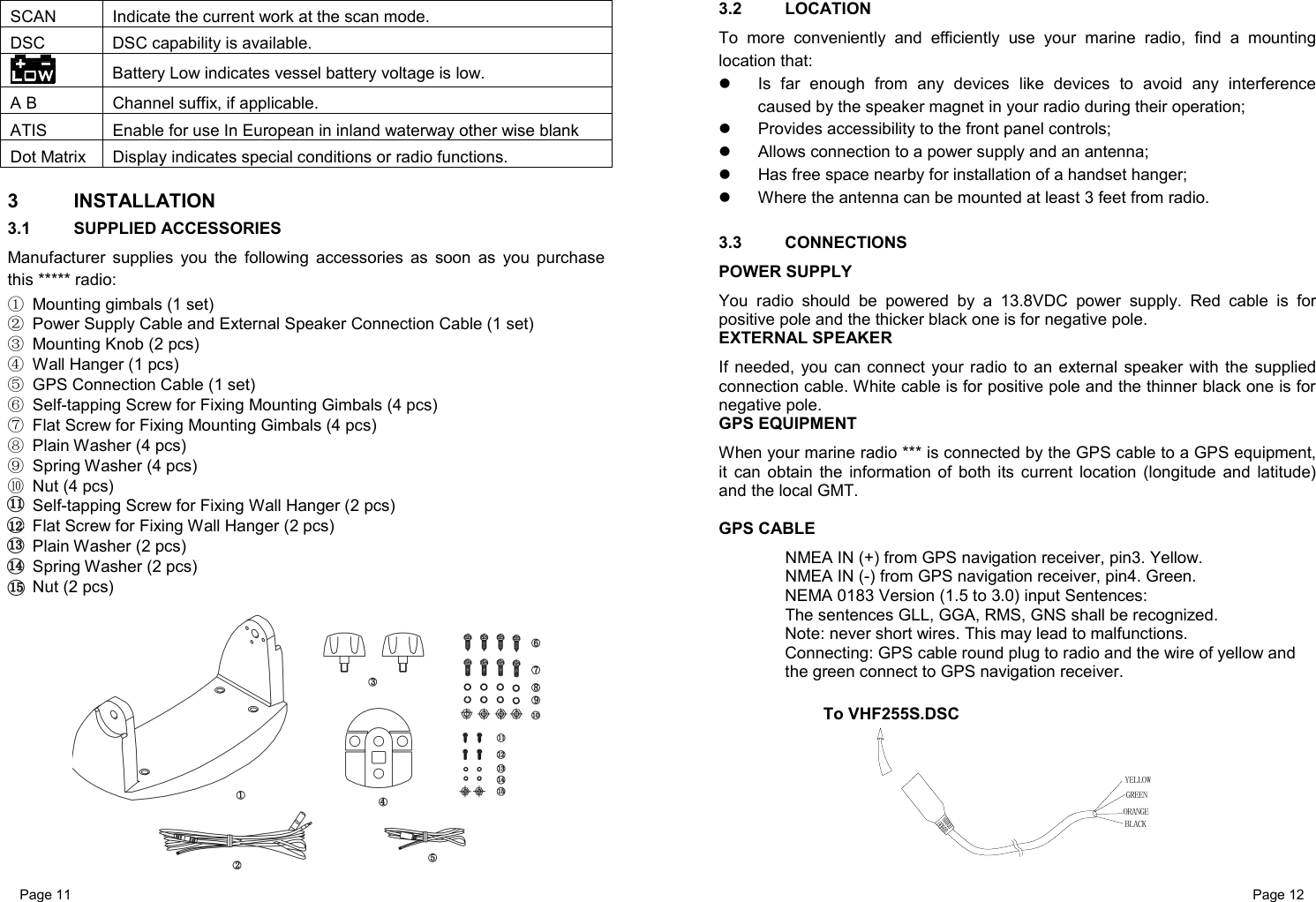 Page 11                                                           Page 12 SCAN Indicate the current work at the scan mode. DSC DSC capability is available. Battery Low indicates vessel battery voltage is low. A B Channel suffix, if applicable. ATIS Enable for use In European in inland waterway other wise blank Dot Matrix Display indicates special conditions or radio functions.  3 INSTALLATION 3.1 SUPPLIED ACCESSORIES Manufacturer supplies you the following accessories as soon as you purchase this ***** radio: ① Mounting gimbals (1 set) ② Power Supply Cable and External Speaker Connection Cable (1 set) ③ Mounting Knob (2 pcs) ④ Wall Hanger (1 pcs) ⑤ GPS Connection Cable (1 set) ⑥ Self-tapping Screw for Fixing Mounting Gimbals (4 pcs) ⑦ Flat Screw for Fixing Mounting Gimbals (4 pcs) ⑧ Plain Washer (4 pcs) ⑨ Spring Washer (4 pcs) ⑩ Nut (4 pcs)  Self-tapping Screw for Fixing Wall Hanger (2 pcs)  Flat Screw for Fixing Wall Hanger (2 pcs)  Plain Washer (2 pcs)  Spring Washer (2 pcs)  Nut (2 pcs)   3.2 LOCATION To more conveniently and efficiently use your marine radio, find a mounting location that:   Is far enough from any devices like devices to avoid any interference caused by the speaker magnet in your radio during their operation;   Provides accessibility to the front panel controls;   Allows connection to a power supply and an antenna;   Has free space nearby for installation of a handset hanger;   Where the antenna can be mounted at least 3 feet from radio.  3.3 CONNECTIONS POWER SUPPLY You radio should be powered by a 13.8VDC power supply. Red cable is for positive pole and the thicker black one is for negative pole. EXTERNAL SPEAKER If needed, you can connect your radio to an external speaker with the supplied connection cable. White cable is for positive pole and the thinner black one is for negative pole. GPS EQUIPMENT When your marine radio *** is connected by the GPS cable to a GPS equipment, it can obtain the information of both its current location (longitude and latitude) and the local GMT.   GPS CABLE   NMEA IN (+) from GPS navigation receiver, pin3. Yellow.   NMEA IN (-) from GPS navigation receiver, pin4. Green. NEMA 0183 Version (1.5 to 3.0) input Sentences:   The sentences GLL, GGA, RMS, GNS shall be recognized. Note: never short wires. This may lead to malfunctions. Connecting: GPS cable round plug to radio and the wire of yellow and  the green connect to GPS navigation receiver.          To VHF255S.DSCORANGEGREENYELLOWBLACK