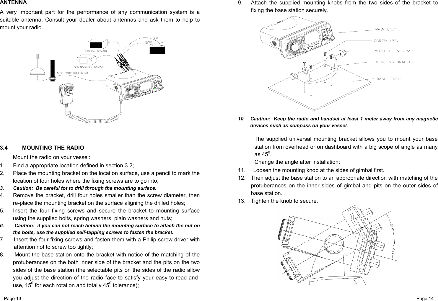 Page 13                                                           Page 14 ANTENNA A very important part for the performance of any communication system is a suitable antenna. Consult your dealer about antennas and ask them to help to mount your radio.    3.4  MOUNTING THE RADIO Mount the radio on your vessel: 1.  Find a appropriate location defined in section 3.2; 2.  Place the mounting bracket on the location surface, use a pencil to mark the location of four holes where the fixing screws are to go into; 3.  Caution:  Be careful tot to drill through the mounting surface. 4.  Remove the bracket, drill four holes smaller than the screw diameter, then re-place the mounting bracket on the surface aligning the drilled holes; 5.  Insert the four fixing screws and secure the bracket to mounting surface using the supplied bolts, spring washers, plain washers and nuts; 6.   Caution:  if you can not reach behind the mounting surface to attach the nut on the bolts, use the supplied self-tapping screws to fasten the bracket. 7.  Insert the four fixing screws and fasten them with a Philip screw driver with attention not to screw too tightly; 8.   Mount the base station onto the bracket with notice of the matching of the protuberances on the both inner side of the bracket and the pits on the two sides of the base station (the selectable pits on the sides of the radio allow you adjust the direction of the radio face to satisfy your easy-to-read-and-use, 150 for each rotation and totally 450 tolerance); 9.  Attach the supplied mounting knobs from the two sides of the bracket to fixing the base station securely.  10.  Caution:  Keep the radio and handset at least 1 meter away from any magnetic devices such as compass on your vessel.  The supplied universal mounting bracket allows you to mount your base station from overhead or on dashboard with a big scope of angle as many as 450. Change the angle after installation: 11.  Loosen the mounting knob at the sides of gimbal first. 12.  Then adjust the base station to an appropriate direction with matching of the protuberances on the inner sides of gimbal and pits on the outer sides of base station. 13.  Tighten the knob to secure.   