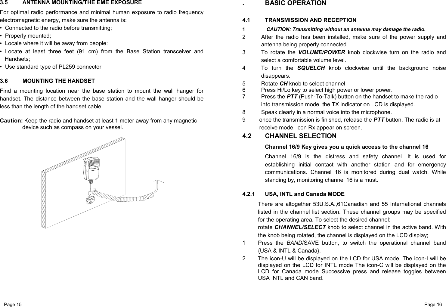 Page 15                                                           Page 16 3.5  ANTENNA MOUNTING/THE EME EXPOSURE For optimal radio performance and minimal human exposure to radio frequency electromagnetic energy, make sure the antenna is: •  Connected to the radio before transmitting; •  Properly mounted; •  Locale where it will be away from people: • Locate at least three feet (91 cm) from the Base Station transceiver and Handsets; •  Use standard type of PL259 connector  3.6  MOUNTING THE HANDSET Find a mounting location near the base station to mount the wall hanger for handset. The distance between the base station and the wall hanger should be less than the length of the handset cable.  Caution: Keep the radio and handset at least 1 meter away from any magnetic device such as compass on your vessel.         . BASIC OPERATION  4.1 TRANSMISSION AND RECEPTION 1   CAUTION: Transmitting without an antenna may damage the radio. 2  After the radio has been installed, make sure of the power supply and antenna being properly connected. 3  To rotate the VOLUME/POWER knob clockwise turn on the radio and select a comfortable volume level.  4  To turn the SQUELCH knob clockwise until the background noise disappears. 5 Rotate CH knob to select channel  6  Press Hi/Lo key to select high power or lower power. 7 Press the PTT (Push-To-Talk) button on the handset to make the radio into transmission mode. the TX indicator on LCD is displayed. 8  Speak clearly in a normal voice into the microphone. 9  once the transmission is finished, release the PTT button. The radio is at receive mode, icon Rx appear on screen. 4.2 CHANNEL SELECTION Channel 16/9 Key gives you a quick access to the channel 16 Channel 16/9 is the distress and safety channel. It is used for establishing initial contact with another station and for emergency communications. Channel 16 is monitored during dual watch. While standing by, monitoring channel 16 is a must.  4.2.1  USA, INTL and Canada MODE There are altogether 53U.S.A.,61Canadian and 55 International channels listed in the channel list section. These channel groups may be specified for the operating area. To select the desired channel: rotate CHANNEL/SELECT knob to select channel in the active band. With the knob being rotated, the channel is displayed on the LCD display; 1 Press the BAND/SAVE button, to switch the operational channel band {USA &amp; INTL &amp; Canada}. 2  The icon-U will be displayed on the LCD for USA mode, The icon-I will be displayed on the LCD for INTL mode The icon-C will be displayed on the LCD for Canada mode Successive press and release toggles between USA INTL and CAN band.  