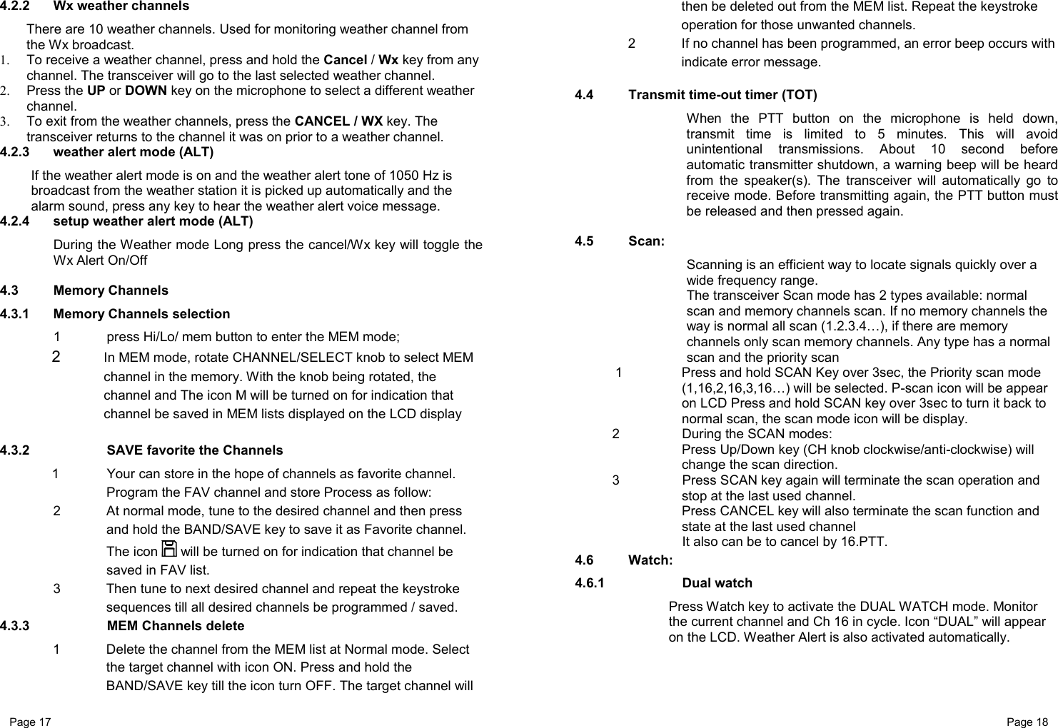 Page 17                                                           Page 18 4.2.2  Wx weather channels There are 10 weather channels. Used for monitoring weather channel from the Wx broadcast. 1.  To receive a weather channel, press and hold the Cancel / Wx key from any channel. The transceiver will go to the last selected weather channel. 2. Press the UP or DOWN key on the microphone to select a different weather channel. 3.  To exit from the weather channels, press the CANCEL / WX key. The transceiver returns to the channel it was on prior to a weather channel. 4.2.3  weather alert mode (ALT) If the weather alert mode is on and the weather alert tone of 1050 Hz is broadcast from the weather station it is picked up automatically and the alarm sound, press any key to hear the weather alert voice message. 4.2.4  setup weather alert mode (ALT) During the Weather mode Long press the cancel/Wx key will toggle the Wx Alert On/Off   4.3 Memory Channels 4.3.1 Memory Channels selection 1  press Hi/Lo/ mem button to enter the MEM mode; 2  In MEM mode, rotate CHANNEL/SELECT knob to select MEM channel in the memory. With the knob being rotated, the channel and The icon M will be turned on for indication that channel be saved in MEM lists displayed on the LCD display   4.3.2    SAVE favorite the Channels  1  Your can store in the hope of channels as favorite channel. Program the FAV channel and store Process as follow: 2  At normal mode, tune to the desired channel and then press and hold the BAND/SAVE key to save it as Favorite channel. The icon   will be turned on for indication that channel be saved in FAV list. 3  Then tune to next desired channel and repeat the keystroke sequences till all desired channels be programmed / saved. 4.3.3    MEM Channels delete 1  Delete the channel from the MEM list at Normal mode. Select the target channel with icon ON. Press and hold the BAND/SAVE key till the icon turn OFF. The target channel will then be deleted out from the MEM list. Repeat the keystroke operation for those unwanted channels. 2  If no channel has been programmed, an error beep occurs with indicate error message.  4.4  Transmit time-out timer (TOT)   When the PTT button on the microphone is held down, transmit time is limited to 5 minutes. This will avoid unintentional transmissions. About 10 second before automatic transmitter shutdown, a warning beep will be heard from the speaker(s). The transceiver will automatically go to receive mode. Before transmitting again, the PTT button must be released and then pressed again.  4.5 Scan:    Scanning is an efficient way to locate signals quickly over a wide frequency range.   The transceiver Scan mode has 2 types available: normal scan and memory channels scan. If no memory channels the way is normal all scan (1.2.3.4…), if there are memory channels only scan memory channels. Any type has a normal scan and the priority scan 1  Press and hold SCAN Key over 3sec, the Priority scan mode (1,16,2,16,3,16…) will be selected. P-scan icon will be appear on LCD Press and hold SCAN key over 3sec to turn it back to normal scan, the scan mode icon will be display. 2    During the SCAN modes: Press Up/Down key (CH knob clockwise/anti-clockwise) will change the scan direction. 3  Press SCAN key again will terminate the scan operation and stop at the last used channel. Press CANCEL key will also terminate the scan function and state at the last used channel       It also can be to cancel by 16.PTT. 4.6 Watch:   4.6.1   Dual watch Press Watch key to activate the DUAL WATCH mode. Monitor the current channel and Ch 16 in cycle. Icon “DUAL” will appear on the LCD. Weather Alert is also activated automatically. 