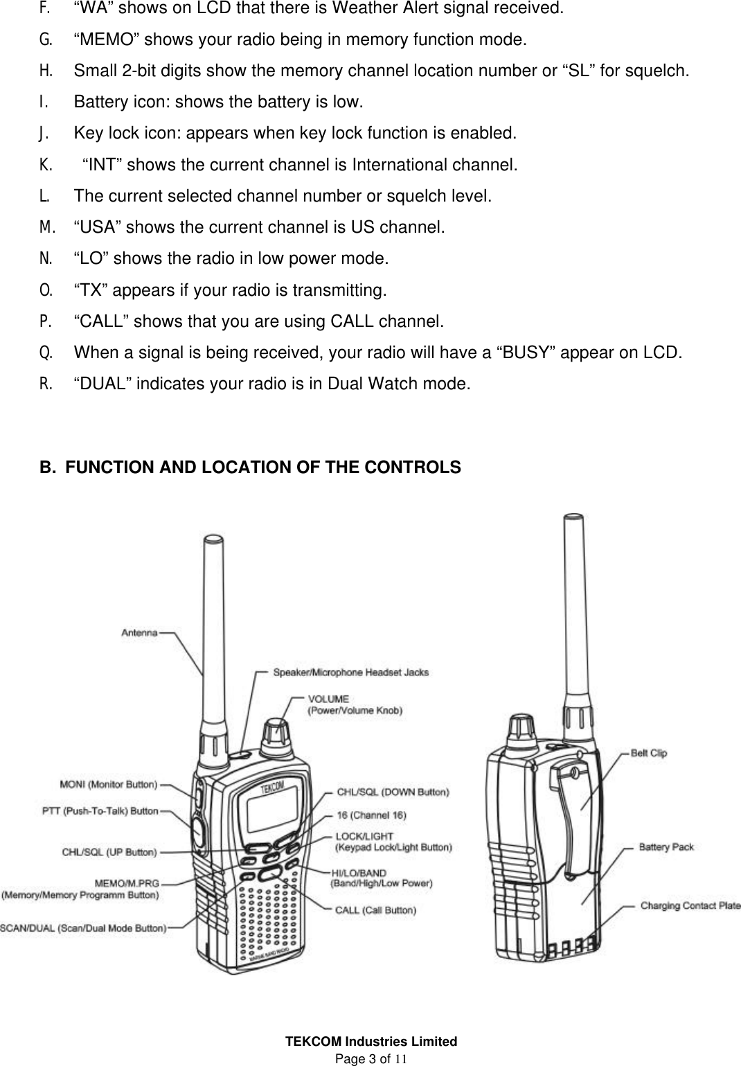 TEKCOM Industries Limited Page 3 of 11 F. “WA” shows on LCD that there is Weather Alert signal received. G. “MEMO” shows your radio being in memory function mode. H. Small 2-bit digits show the memory channel location number or “SL” for squelch.   I. Battery icon: shows the battery is low. J. Key lock icon: appears when key lock function is enabled. K.  “INT” shows the current channel is International channel. L. The current selected channel number or squelch level. M. “USA” shows the current channel is US channel. N. “LO” shows the radio in low power mode. O. “TX” appears if your radio is transmitting. P. “CALL” shows that you are using CALL channel. Q. When a signal is being received, your radio will have a “BUSY” appear on LCD. R. “DUAL” indicates your radio is in Dual Watch mode.    B. FUNCTION AND LOCATION OF THE CONTROLS    
