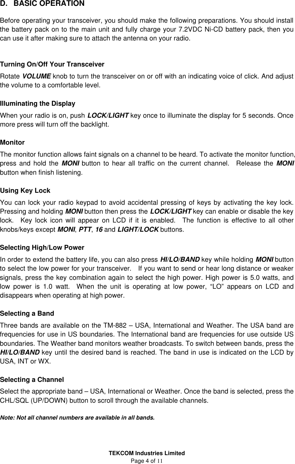 TEKCOM Industries Limited Page 4 of 11  D. BASIC OPERATION  Before operating your transceiver, you should make the following preparations. You should install the battery pack on to the main unit and fully charge your 7.2VDC Ni-CD battery pack, then you can use it after making sure to attach the antenna on your radio.   Turning On/Off Your Transceiver Rotate VOLUME knob to turn the transceiver on or off with an indicating voice of click. And adjust the volume to a comfortable level.  Illuminating the Display When your radio is on, push LOCK/LIGHT key once to illuminate the display for 5 seconds. Once more press will turn off the backlight.  Monitor The monitor function allows faint signals on a channel to be heard. To activate the monitor function, press and hold the MONI button to hear all traffic on the current channel.  Release the MONI button when finish listening.  Using Key Lock You can lock your radio keypad to avoid accidental pressing of keys by activating the key lock. Pressing and holding MONI button then press the LOCK/LIGHT key can enable or disable the key lock.  Key lock icon will appear on LCD if it is enabled.  The function is effective to all other knobs/keys except MONI, PTT, 16 and LIGHT/LOCK buttons.  Selecting High/Low Power In order to extend the battery life, you can also press HI/LO/BAND key while holding MONI button to select the low power for your transceiver.  If you want to send or hear long distance or weaker signals, press the key combination again to select the high power. High power is 5.0 watts, and low power is 1.0 watt.  When the unit is operating at low power, “LO” appears on LCD and disappears when operating at high power.  Selecting a Band Three bands are available on the TM-882 – USA, International and Weather. The USA band are frequencies for use in US boundaries. The International band are frequencies for use outside US boundaries. The Weather band monitors weather broadcasts. To switch between bands, press the HI/LO/BAND key until the desired band is reached. The band in use is indicated on the LCD by USA, INT or WX.  Selecting a Channel Select the appropriate band – USA, International or Weather. Once the band is selected, press the CHL/SQL (UP/DOWN) button to scroll through the available channels.  Note: Not all channel numbers are available in all bands.  