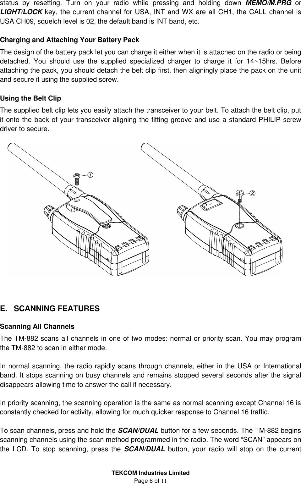 TEKCOM Industries Limited Page 6 of 11 status by resetting. Turn on your radio while pressing and holding down MEMO/M.PRG  or LIGHT/LOCK key, the current channel for USA, INT and WX are all CH1, the CALL channel is USA CH09, squelch level is 02, the default band is INT band, etc.  Charging and Attaching Your Battery Pack The design of the battery pack let you can charge it either when it is attached on the radio or being detached. You should use the supplied specialized charger to charge it for 14~15hrs. Before attaching the pack, you should detach the belt clip first, then aligningly place the pack on the unit and secure it using the supplied screw.  Using the Belt Clip The supplied belt clip lets you easily attach the transceiver to your belt. To attach the belt clip, put it onto the back of your transceiver aligning the fitting groove and use a standard PHILIP screw driver to secure.    E. SCANNING FEATURES  Scanning All Channels The TM-882 scans all channels in one of two modes: normal or priority scan. You may program the TM-882 to scan in either mode.  In normal scanning, the radio rapidly scans through channels, either in the USA or International band. It stops scanning on busy channels and remains stopped several seconds after the signal disappears allowing time to answer the call if necessary.  In priority scanning, the scanning operation is the same as normal scanning except Channel 16 is constantly checked for activity, allowing for much quicker response to Channel 16 traffic.  To scan channels, press and hold the SCAN/DUAL button for a few seconds. The TM-882 begins scanning channels using the scan method programmed in the radio. The word “SCAN” appears on the LCD. To stop scanning, press the SCAN/DUAL button, your radio will stop on the current 