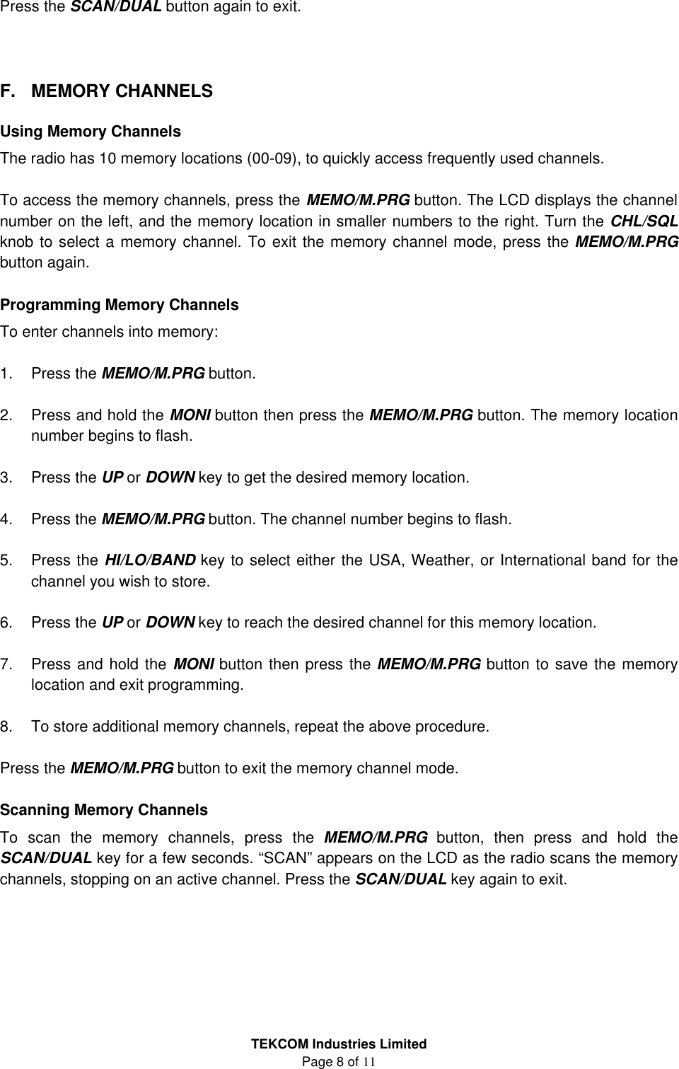 TEKCOM Industries Limited Page 8 of 11  Press the SCAN/DUAL button again to exit.    F. MEMORY CHANNELS  Using Memory Channels The radio has 10 memory locations (00-09), to quickly access frequently used channels.  To access the memory channels, press the MEMO/M.PRG button. The LCD displays the channel number on the left, and the memory location in smaller numbers to the right. Turn the CHL/SQL knob to select a memory channel. To exit the memory channel mode, press the MEMO/M.PRG button again.  Programming Memory Channels To enter channels into memory:  1. Press the MEMO/M.PRG button.  2. Press and hold the MONI button then press the MEMO/M.PRG button. The memory location number begins to flash.  3. Press the UP or DOWN key to get the desired memory location.  4. Press the MEMO/M.PRG button. The channel number begins to flash.  5. Press the HI/LO/BAND key to select either the USA, Weather, or International band for the channel you wish to store.  6. Press the UP or DOWN key to reach the desired channel for this memory location.  7. Press and hold the MONI button then press the MEMO/M.PRG button to save the memory location and exit programming.  8. To store additional memory channels, repeat the above procedure.  Press the MEMO/M.PRG button to exit the memory channel mode.  Scanning Memory Channels To scan the memory channels, press the MEMO/M.PRG button, then press and hold the SCAN/DUAL key for a few seconds. “SCAN” appears on the LCD as the radio scans the memory channels, stopping on an active channel. Press the SCAN/DUAL key again to exit.      