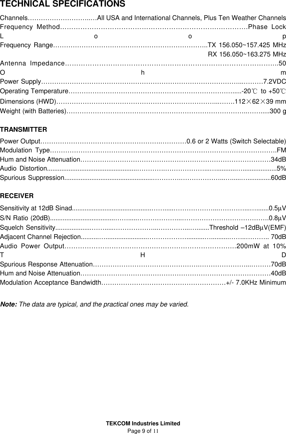 TEKCOM Industries Limited Page 9 of 11    TECHNICAL SPECIFICATIONS Channels………………………..…All USA and International Channels, Plus Ten Weather Channels   Frequency Method…………………………………………………………….………….Phase Lock Loop Frequency Range……………………………………………………………..TX 156.050~157.425 MHz                      RX 156.050~163.275 MHz Antenna Impedance………………………………………………………………………………....50 Ohm Power Supply………………………………………………………………………………...………7.2VDC Operating Temperature………………………………………………………………….....-20  to +50  Dimensions (HWD)………………………………………………………………...…….112 62 39 mm Weight (with Batteries)………………………………………………………………………..…….....300 g  TRANSMITTER Power Output……………………………………………….…………0.6 or 2 Watts (Switch Selectable) Modulation Type…………………………………………………………………………….…………….FM Hum and Noise Attenuation……………………………………………………………………………34dB Audio Distortion..................................................………….………………...…...........…...................5% Spurious Suppression.................................................………….………………...….....….............60dB  RECEIVER Sensitivity at 12dB Sinad............................................…….....………………...…………...….......0.5µV S/N Ratio (20dB)....................................…….....………………...………………………………….0.8µV Squelch Sensitivity....................…….....………………...…………...….......Threshold –12dBµV(EMF) Adjacent Channel Rejection..........….......................………………..........…..........……..……….. 70dB Audio Power Output………………………………….…………………………….…200mW at 10% THD Spurious Response Attenuation………………………………………….…………………...………70dB Hum and Noise Attenuation……………………………………………………………………………40dB Modulation Acceptance Bandwidth…………………………………………………+/- 7.0KHz Minimum  Note: The data are typical, and the practical ones may be varied.          