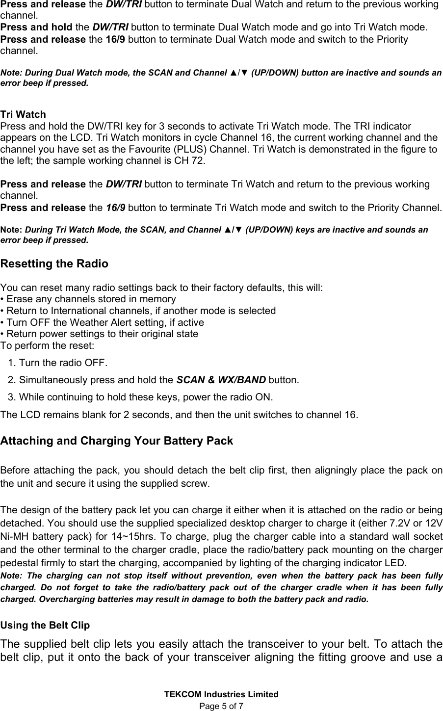 TEKCOM Industries Limited Page 5 of 7 Press and release the DW/TRI button to terminate Dual Watch and return to the previous working channel. Press and hold the DW/TRI button to terminate Dual Watch mode and go into Tri Watch mode. Press and release the 16/9 button to terminate Dual Watch mode and switch to the Priority channel. Note: During Dual Watch mode, the SCAN and Channel ▲/▼ (UP/DOWN) button are inactive and sounds an error beep if pressed. Tri Watch Press and hold the DW/TRI key for 3 seconds to activate Tri Watch mode. The TRI indicator appears on the LCD. Tri Watch monitors in cycle Channel 16, the current working channel and the channel you have set as the Favourite (PLUS) Channel. Tri Watch is demonstrated in the figure to the left; the sample working channel is CH 72. Press and release the DW/TRI button to terminate Tri Watch and return to the previous working channel. Press and release the 16/9 button to terminate Tri Watch mode and switch to the Priority Channel. Note: During Tri Watch Mode, the SCAN, and Channel ▲/▼ (UP/DOWN) keys are inactive and sounds an error beep if pressed. Resetting the Radio You can reset many radio settings back to their factory defaults, this will: • Erase any channels stored in memory • Return to International channels, if another mode is selected • Turn OFF the Weather Alert setting, if active • Return power settings to their original state To perform the reset: 1. Turn the radio OFF. 2. Simultaneously press and hold the SCAN & WX/BAND button. 3. While continuing to hold these keys, power the radio ON. The LCD remains blank for 2 seconds, and then the unit switches to channel 16. Attaching and Charging Your Battery Pack Before attaching the pack, you should detach the belt clip first, then aligningly place the pack on the unit and secure it using the supplied screw. The design of the battery pack let you can charge it either when it is attached on the radio or being detached. You should use the supplied specialized desktop charger to charge it (either 7.2V or 12V Ni-MH battery pack) for 14~15hrs. To charge, plug the charger cable into a standard wall socket and the other terminal to the charger cradle, place the radio/battery pack mounting on the charger pedestal firmly to start the charging, accompanied by lighting of the charging indicator LED. Note: The charging can not stop itself without prevention, even when the battery pack has been fully charged. Do not forget to take the radio/battery pack out of the charger cradle when it has been fully charged. Overcharging batteries may result in damage to both the battery pack and radio. Using the Belt Clip The supplied belt clip lets you easily attach the transceiver to your belt. To attach the belt clip, put it onto the back of your transceiver aligning the fitting groove and use a