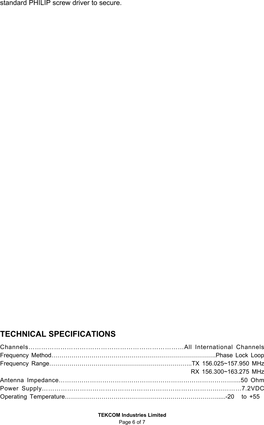 TEKCOM Industries Limited Page 6 of 7 standard PHILIP screw driver to secure. TECHNICAL SPECIFICATIONS Channels……………………….………………………………………All International Channels Frequency Method……………………………………………………………………….Phase Lock Loop Frequency Range……………………………………………………………..TX 156.025~157.950 MHz RX 156.300~163.275 MHz Antenna Impedance…………………………………………………………………………....50 Ohm Power Supply…………………………………………………………………………..………7.2VDC Operating Temperature………………………………………………………………….....-20 to +55