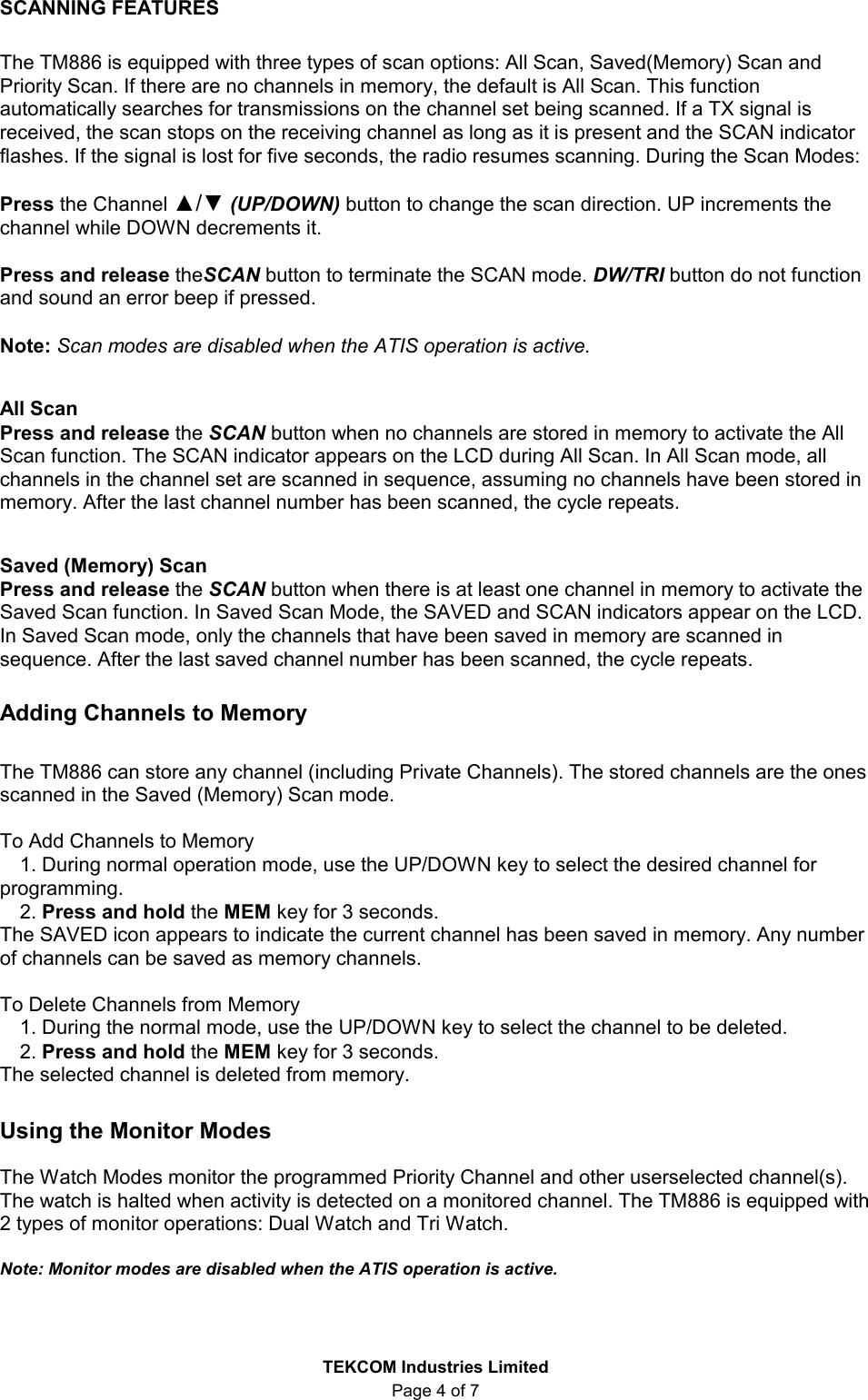  TEKCOM Industries Limited Page 4 of 7 SCANNING FEATURES  The TM886 is equipped with three types of scan options: All Scan, Saved(Memory) Scan and Priority Scan. If there are no channels in memory, the default is All Scan. This function automatically searches for transmissions on the channel set being scanned. If a TX signal is received, the scan stops on the receiving channel as long as it is present and the SCAN indicator flashes. If the signal is lost for five seconds, the radio resumes scanning. During the Scan Modes:    Press the Channel ▲/▼ (UP/DOWN) button to change the scan direction. UP increments the channel while DOWN decrements it.  Press and release theSCAN button to terminate the SCAN mode. DW/TRI button do not function and sound an error beep if pressed.  Note: Scan modes are disabled when the ATIS operation is active.  All Scan Press and release the SCAN button when no channels are stored in memory to activate the All Scan function. The SCAN indicator appears on the LCD during All Scan. In All Scan mode, all channels in the channel set are scanned in sequence, assuming no channels have been stored in memory. After the last channel number has been scanned, the cycle repeats.    Saved (Memory) Scan Press and release the SCAN button when there is at least one channel in memory to activate the Saved Scan function. In Saved Scan Mode, the SAVED and SCAN indicators appear on the LCD. In Saved Scan mode, only the channels that have been saved in memory are scanned in sequence. After the last saved channel number has been scanned, the cycle repeats.    Adding Channels to Memory  The TM886 can store any channel (including Private Channels). The stored channels are the ones scanned in the Saved (Memory) Scan mode.   To Add Channels to Memory 1. During normal operation mode, use the UP/DOWN key to select the desired channel for programming. 2. Press and hold the MEM key for 3 seconds. The SAVED icon appears to indicate the current channel has been saved in memory. Any number of channels can be saved as memory channels.  To Delete Channels from Memory 1. During the normal mode, use the UP/DOWN key to select the channel to be deleted. 2. Press and hold the MEM key for 3 seconds. The selected channel is deleted from memory.  Using the Monitor Modes  The Watch Modes monitor the programmed Priority Channel and other userselected channel(s). The watch is halted when activity is detected on a monitored channel. The TM886 is equipped with 2 types of monitor operations: Dual Watch and Tri Watch.  Note: Monitor modes are disabled when the ATIS operation is active.  