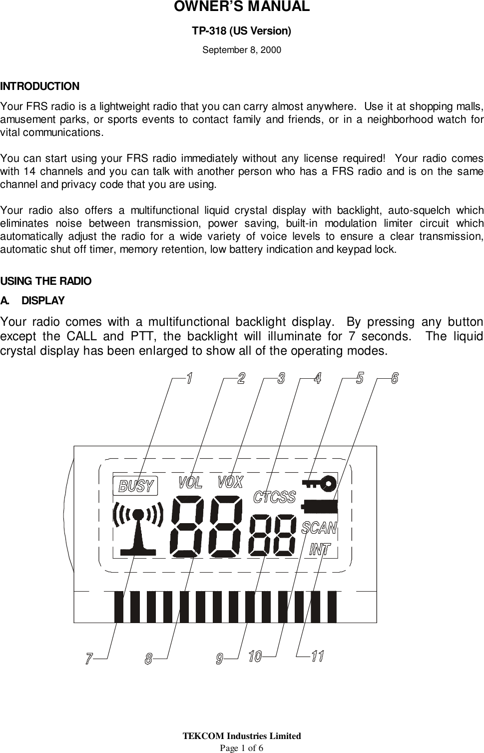 TEKCOM Industries LimitedPage 1 of 6OWNER’S MANUALTP-318 (US Version)September 8, 2000INTRODUCTIONYour FRS radio is a lightweight radio that you can carry almost anywhere.  Use it at shopping malls,amusement parks, or sports events to contact family and friends, or in a neighborhood watch forvital communications.You can start using your FRS radio immediately without any license required!  Your radio comeswith 14 channels and you can talk with another person who has a FRS radio and is on the samechannel and privacy code that you are using.Your radio also offers a multifunctional liquid crystal display with backlight, auto-squelch whicheliminates noise between transmission, power saving, built-in modulation limiter circuit whichautomatically adjust the radio for a wide variety of voice levels to ensure a clear transmission,automatic shut off timer, memory retention, low battery indication and keypad lock.USING THE RADIOA. DISPLAYYour radio comes with a multifunctional backlight display.  By pressing any buttonexcept the CALL and PTT, the backlight will illuminate for 7 seconds.  The liquidcrystal display has been enlarged to show all of the operating modes.