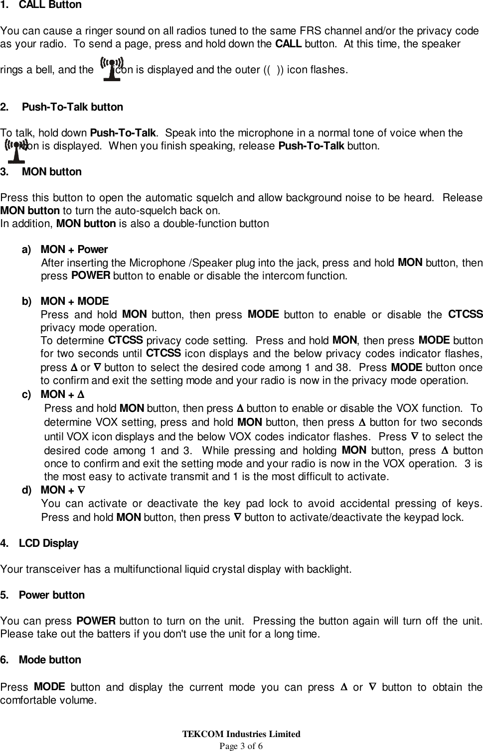 TEKCOM Industries LimitedPage 3 of 61. CALL ButtonYou can cause a ringer sound on all radios tuned to the same FRS channel and/or the privacy codeas your radio.  To send a page, press and hold down the CALL button.  At this time, the speakerrings a bell, and the      icon is displayed and the outer ((  )) icon flashes.2.   Push-To-Talk buttonTo talk, hold down Push-To-Talk.  Speak into the microphone in a normal tone of voice when the      icon is displayed.  When you finish speaking, release Push-To-Talk button.3.   MON buttonPress this button to open the automatic squelch and allow background noise to be heard.  ReleaseMON button to turn the auto-squelch back on.In addition, MON button is also a double-function buttona)  MON + PowerAfter inserting the Microphone /Speaker plug into the jack, press and hold MON button, thenpress POWER button to enable or disable the intercom function.b)  MON + MODEPress and hold MON button, then press MODE button to enable or disable the CTCSSprivacy mode operation.To determine CTCSS privacy code setting.  Press and hold MON, then press MODE buttonfor two seconds until CTCSS icon displays and the below privacy codes indicator flashes,press ∆∆∆∆ or ∇∇∇∇ button to select the desired code among 1 and 38.  Press MODE button onceto confirm and exit the setting mode and your radio is now in the privacy mode operation.c) MON + ∆∆∆∆Press and hold MON button, then press ∆∆∆∆ button to enable or disable the VOX function.  Todetermine VOX setting, press and hold MON button, then press ∆∆∆∆ button for two secondsuntil VOX icon displays and the below VOX codes indicator flashes.  Press ∇∇∇∇ to select thedesired code among 1 and 3.  While pressing and holding MON button, press ∆∆∆∆ buttononce to confirm and exit the setting mode and your radio is now in the VOX operation.  3 isthe most easy to activate transmit and 1 is the most difficult to activate.d) MON + ∇∇∇∇You can activate or deactivate the key pad lock to avoid accidental pressing of keys.Press and hold MON button, then press ∇∇∇∇ button to activate/deactivate the keypad lock.4. LCD DisplayYour transceiver has a multifunctional liquid crystal display with backlight.5. Power buttonYou can press POWER button to turn on the unit.  Pressing the button again will turn off the unit.Please take out the batters if you don&apos;t use the unit for a long time.6. Mode buttonPress  MODE button and display the current mode you can press ∆∆∆∆ or ∇∇∇∇ button to obtain thecomfortable volume.