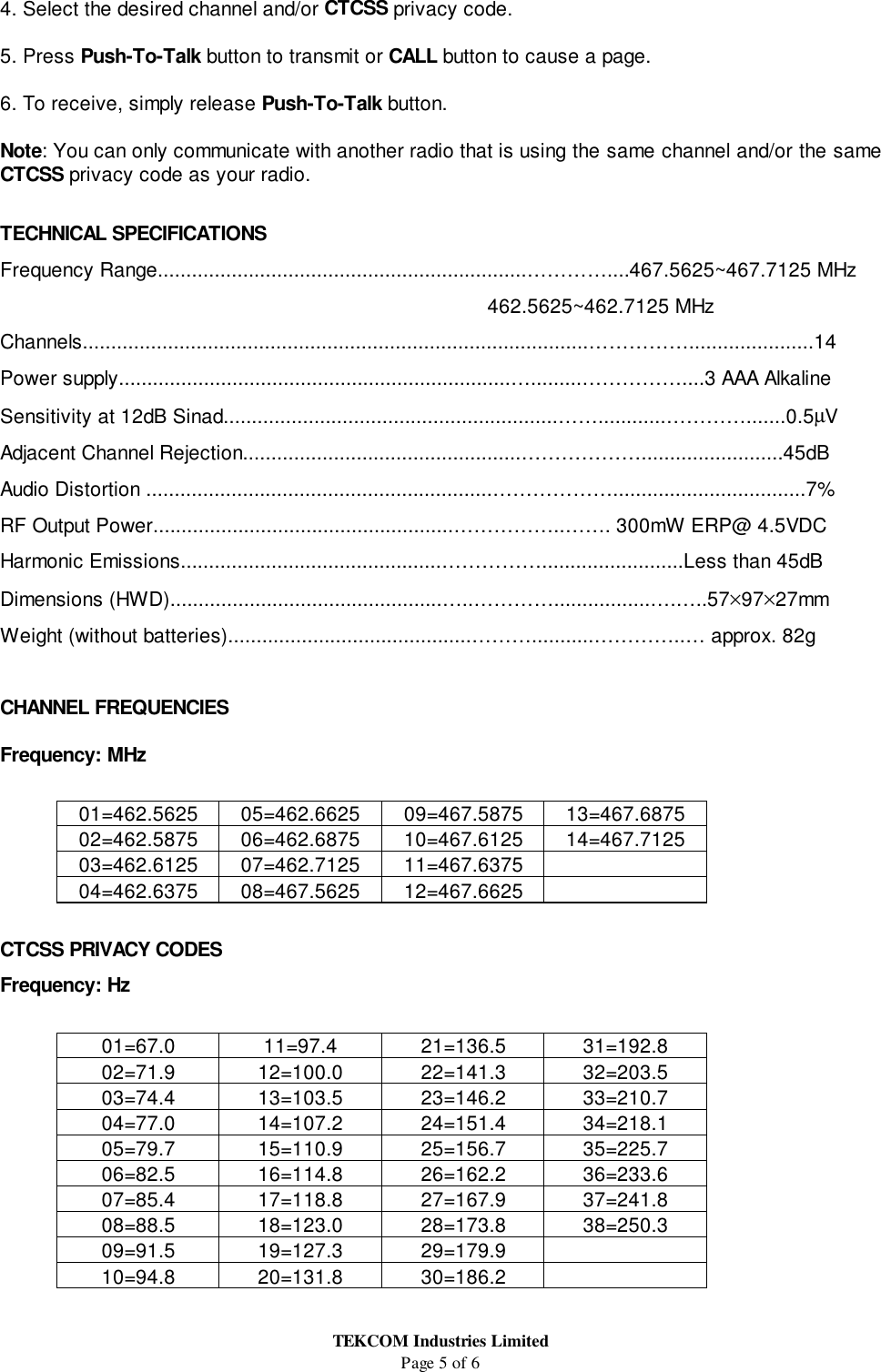 TEKCOM Industries LimitedPage 5 of 64. Select the desired channel and/or CTCSS privacy code.5. Press Push-To-Talk button to transmit or CALL button to cause a page.6. To receive, simply release Push-To-Talk button.Note: You can only communicate with another radio that is using the same channel and/or the sameCTCSS privacy code as your radio.TECHNICAL SPECIFICATIONSFrequency Range.................................................................…………....467.5625~467.7125 MHz                                                        462.5625~462.7125 MHzChannels.........................................................................................……………......................14Power supply.....................................................................….........……………....3 AAA AlkalineSensitivity at 12dB Sinad...........................................................……............………….......0.5µVAdjacent Channel Rejection.................................................……………….........................45dBAudio Distortion .............................................................………………..................................7%RF Output Power.....................................................……………..……. 300mW ERP@ 4.5VDCHarmonic Emissions..............................................…………….........................Less than 45dBDimensions (HWD)................................................…..………….................….…..57×97×27mmWeight (without batteries)...........................................………...........…………..… approx. 82gCHANNEL FREQUENCIESFrequency: MHz01=462.5625 05=462.6625 09=467.5875 13=467.687502=462.5875 06=462.6875 10=467.6125 14=467.712503=462.6125 07=462.7125 11=467.637504=462.6375 08=467.5625 12=467.6625CTCSS PRIVACY CODESFrequency: Hz01=67.0 11=97.4 21=136.5 31=192.802=71.9 12=100.0 22=141.3 32=203.503=74.4 13=103.5 23=146.2 33=210.704=77.0 14=107.2 24=151.4 34=218.105=79.7 15=110.9 25=156.7 35=225.706=82.5 16=114.8 26=162.2 36=233.607=85.4 17=118.8 27=167.9 37=241.808=88.5 18=123.0 28=173.8 38=250.309=91.5 19=127.3 29=179.910=94.8 20=131.8 30=186.2