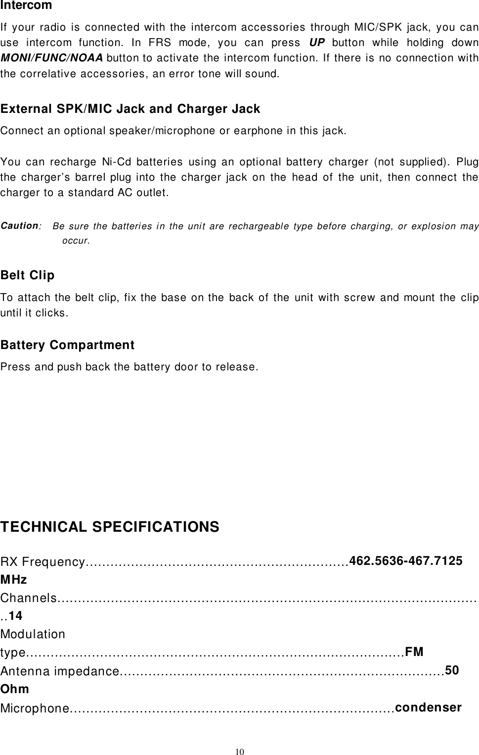 10IntercomIf your radio is connected with the intercom accessories through MIC/SPK jack, you canuse intercom function. In FRS mode, you can press UP button while holding downMONI/FUNC/NOAA button to activate the intercom function. If there is no connection withthe correlative accessories, an error tone will sound.External SPK/MIC Jack and Charger JackConnect an optional speaker/microphone or earphone in this jack.You can recharge Ni-Cd batteries using an optional battery charger (not supplied). Plugthe charger’s barrel plug into the charger jack on the head of the unit, then connect thecharger to a standard AC outlet.Caution:   Be sure the batteries in the unit are rechargeable type before charging, or explosion mayoccur.Belt ClipTo attach the belt clip, fix the base on the back of the unit with screw and mount the clipuntil it clicks.Battery CompartmentPress and push back the battery door to release.TECHNICAL SPECIFICATIONSRX Frequency................................................................462.5636-467.7125MHzChannels........................................................................................................14Modulationtype............................................................................................FMAntenna impedance...............................................................................50OhmMicrophone...............................................................................condenser