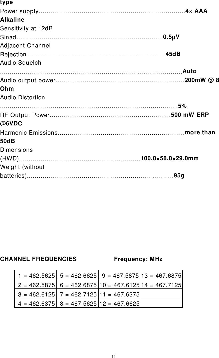 11typePower supply...........................................................................4× AAAAlkalineSensitivity at 12dBSinad...........................................................................0.5µµµµVAdjacent ChannelRejection.......................................................................45dBAudio Squelch...................................................................……....................AutoAudio output power..................................................................200mW @ 8OhmAudio Distortion...........................................................................................5%RF Output Power..............................................................500 mW ERP@6VDCHarmonic Emissions.................................................................more than50dBDimensions(HWD)....................................................….......100.0×58.0×29.0mmWeight (withoutbatteries)................................................................…........95gCHANNEL FREQUENCIES                   Frequency: MHz 1 = 462.5625  5 = 462.6625  9 = 467.5875 13 = 467.6875 2 = 462.5875  6 = 462.6875 10 = 467.6125 14 = 467.7125 3 = 462.6125  7 = 462.7125 11 = 467.6375 4 = 462.6375  8 = 467.5625 12 = 467.6625