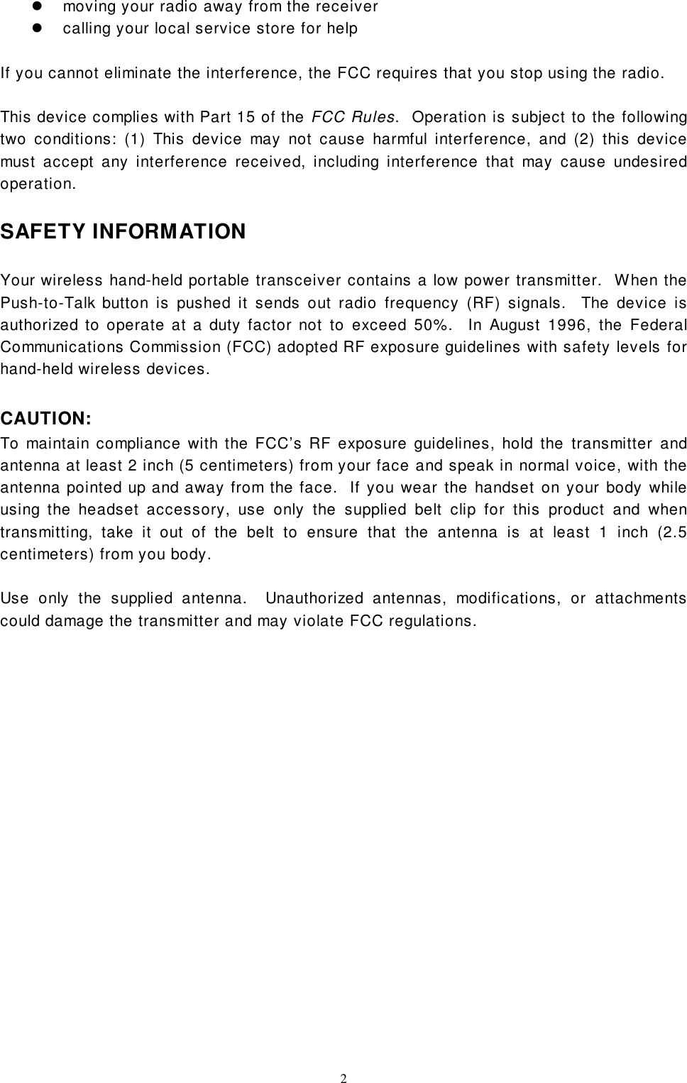 2!  moving your radio away from the receiver!  calling your local service store for helpIf you cannot eliminate the interference, the FCC requires that you stop using the radio.This device complies with Part 15 of the FCC Rules.  Operation is subject to the followingtwo conditions: (1) This device may not cause harmful interference, and (2) this devicemust accept any interference received, including interference that may cause undesiredoperation.SAFETY INFORMATIONYour wireless hand-held portable transceiver contains a low power transmitter.  When thePush-to-Talk button is pushed it sends out radio frequency (RF) signals.  The device isauthorized to operate at a duty factor not to exceed 50%.  In August 1996, the FederalCommunications Commission (FCC) adopted RF exposure guidelines with safety levels forhand-held wireless devices.CAUTION:To maintain compliance with the FCC’s RF exposure guidelines, hold the transmitter andantenna at least 2 inch (5 centimeters) from your face and speak in normal voice, with theantenna pointed up and away from the face.  If you wear the handset on your body whileusing the headset accessory, use only the supplied belt clip for this product and whentransmitting, take it out of the belt to ensure that the antenna is at least 1 inch (2.5centimeters) from you body.Use only the supplied antenna.  Unauthorized antennas, modifications, or attachmentscould damage the transmitter and may violate FCC regulations.