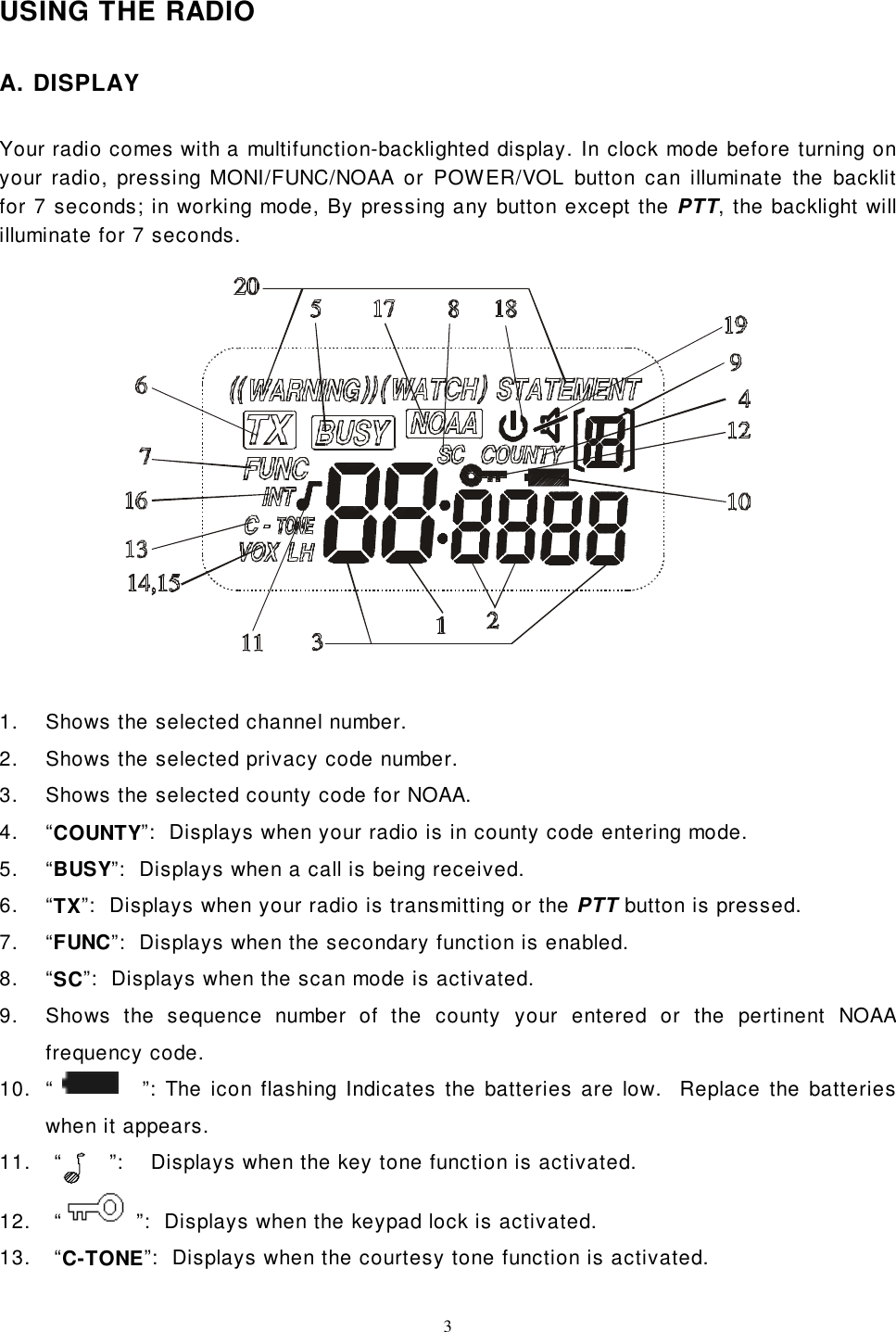 3USING THE RADIOA. DISPLAYYour radio comes with a multifunction-backlighted display. In clock mode before turning onyour radio, pressing MONI/FUNC/NOAA or POWER/VOL button can illuminate the backlitfor 7 seconds; in working mode, By pressing any button except the PTT, the backlight willilluminate for 7 seconds.1.  Shows the selected channel number.2.  Shows the selected privacy code number.3.  Shows the selected county code for NOAA.4. “COUNTY”:  Displays when your radio is in county code entering mode.5. “BUSY”:  Displays when a call is being received.6. “TX”:  Displays when your radio is transmitting or the PTT button is pressed.7. “FUNC”:  Displays when the secondary function is enabled.8. “SC”:  Displays when the scan mode is activated.9.  Shows the sequence number of the county your entered or the pertinent NOAAfrequency code.10.  “           ”: The icon flashing Indicates the batteries are low.  Replace the batterieswhen it appears.11.   “       ”:    Displays when the key tone function is activated.12.   “  ”:  Displays when the keypad lock is activated.13.   “C-TONE”:  Displays when the courtesy tone function is activated.