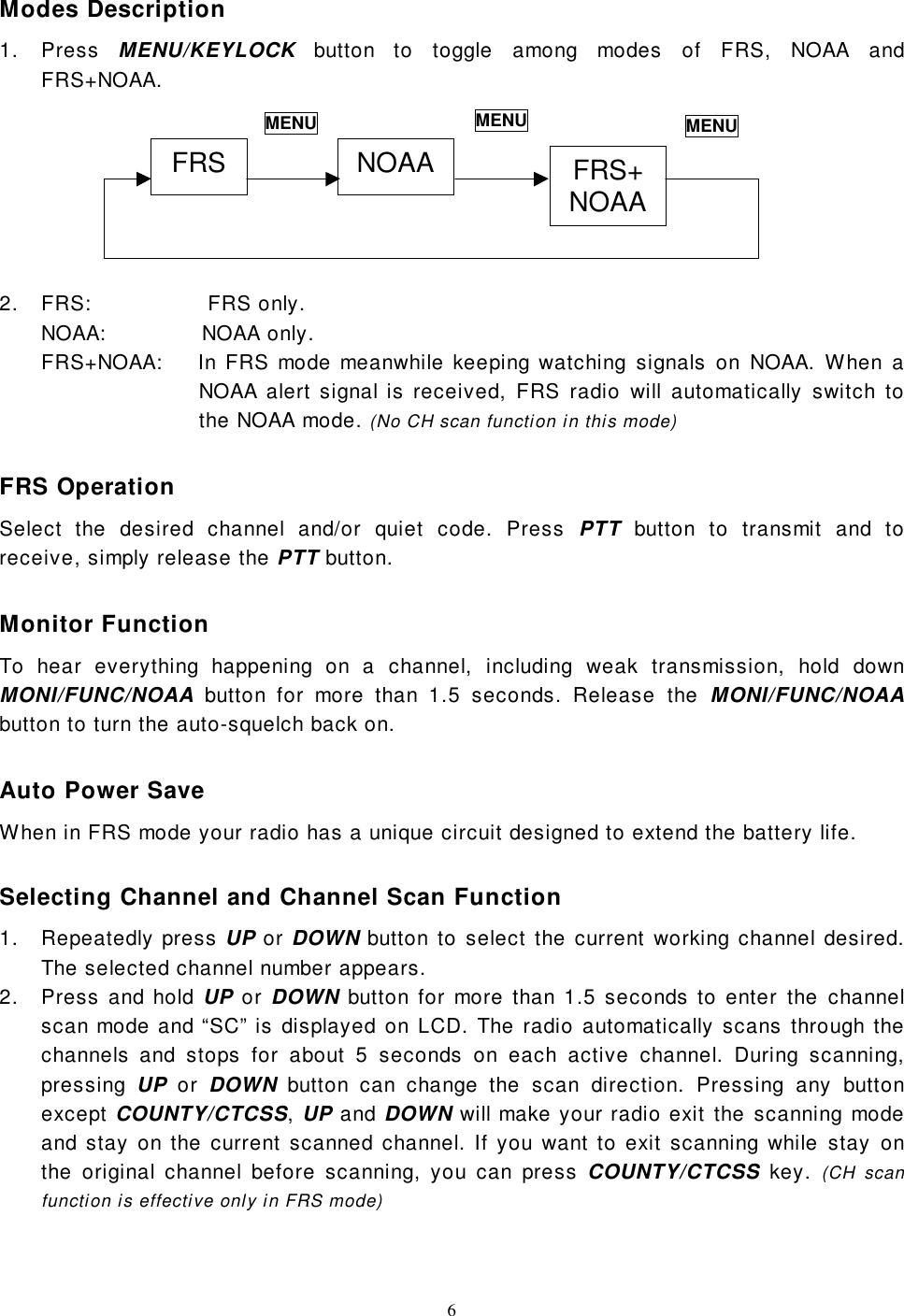 6Modes Description1. Press MENU/KEYLOCK button to toggle among modes of FRS, NOAA andFRS+NOAA.2.  FRS:                 FRS only.NOAA:              NOAA only.FRS+NOAA:    In FRS mode meanwhile keeping watching signals on NOAA. When aNOAA alert signal is received, FRS radio will automatically switch tothe NOAA mode. (No CH scan function in this mode)FRS OperationSelect the desired channel and/or quiet code. Press PTT button to transmit and toreceive, simply release the PTT button.Monitor FunctionTo hear everything happening on a channel, including weak transmission, hold downMONI/FUNC/NOAA button for more than 1.5 seconds. Release the MONI/FUNC/NOAAbutton to turn the auto-squelch back on.Auto Power SaveWhen in FRS mode your radio has a unique circuit designed to extend the battery life.Selecting Channel and Channel Scan Function1. Repeatedly press UP or DOWN button to select the current working channel desired.The selected channel number appears.2.  Press and hold UP or DOWN button for more than 1.5 seconds to enter the channelscan mode and “SC” is displayed on LCD. The radio automatically scans through thechannels and stops for about 5 seconds on each active channel. During scanning,pressing  UP or DOWN button can change the scan direction. Pressing any buttonexcept COUNTY/CTCSS, UP and DOWN will make your radio exit the scanning modeand stay on the current scanned channel. If you want to exit scanning while stay onthe original channel before scanning, you can press COUNTY/CTCSS key. (CH scanfunction is effective only in FRS mode)FRS NOAA FRS+NOAAMENU MENU MENU