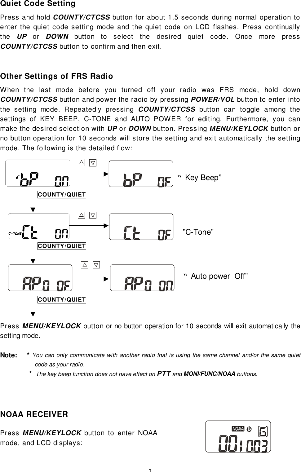 7Quiet Code SettingPress and hold COUNTY/CTCSS button for about 1.5 seconds during normal operation toenter the quiet code setting mode and the quiet code on LCD flashes. Press continuallythe  UP or DOWN button to select the desired quiet code. Once more pressCOUNTY/CTCSS button to confirm and then exit.Other Settings of FRS RadioWhen the last mode before you turned off your radio was FRS mode, hold downCOUNTY/CTCSS button and power the radio by pressing POWER/VOL button to enter intothe setting mode. Repeatedly pressing COUNTY/CTCSS button can toggle among thesettings of KEY BEEP, C-TONE and AUTO POWER for editing. Furthermore, you canmake the desired selection with UP or DOWN button. Pressing MENU/KEYLOCK button orno button operation for 10 seconds will store the setting and exit automatically the settingmode. The following is the detailed flow:Press MENU/KEYLOCK button or no button operation for 10 seconds will exit automatically thesetting mode.Note:    * You can only communicate with another radio that is using the same channel and/or the same quietcode as your radio.               *  The key beep function does not have effect on PTT and MONI/FUNC/NOAA buttons.NOAA RECEIVERPress MENU/KEYLOCK button to enter NOAAmode, and LCD displays:“Auto power  Off”COUNTY/QUIET“Key Beep””C-Tone”COUNTY/QUIETCOUNTY/QUIET