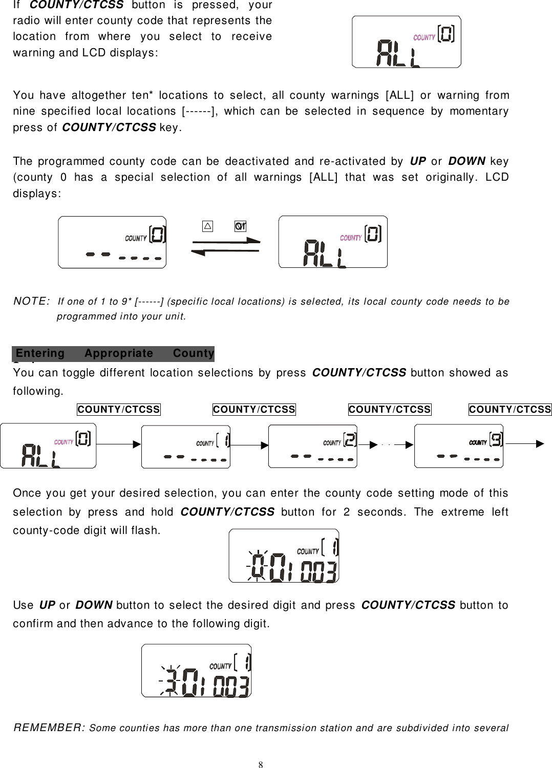 8If  COUNTY/CTCSS button is pressed, yourradio will enter county code that represents thelocation from where you select to receivewarning and LCD displays:You have altogether ten* locations to select, all county warnings [ALL] or warning fromnine specified local locations [------], which can be selected in sequence by momentarypress of COUNTY/CTCSS key.The programmed county code can be deactivated and re-activated by UP or DOWN key(county 0 has a special selection of all warnings [ALL] that was set originally. LCDdisplays:                                                    orNOTE:  If one of 1 to 9* [------] (specific local locations) is selected, its local county code needs to beprogrammed into your unit.You can toggle different location selections by press COUNTY/CTCSS button showed asfollowing.Once you get your desired selection, you can enter the county code setting mode of thisselection by press and hold COUNTY/CTCSS button for 2 seconds. The extreme leftcounty-code digit will flash.Use UP or DOWN button to select the desired digit and press COUNTY/CTCSS button toconfirm and then advance to the following digit.REMEMBER: Some counties has more than one transmission station and are subdivided into severalCOUNTY/CTCSSCOUNTY/CTCSSCOUNTY/CTCSSCOUNTY/CTCSS Entering Appropriate CountyCd