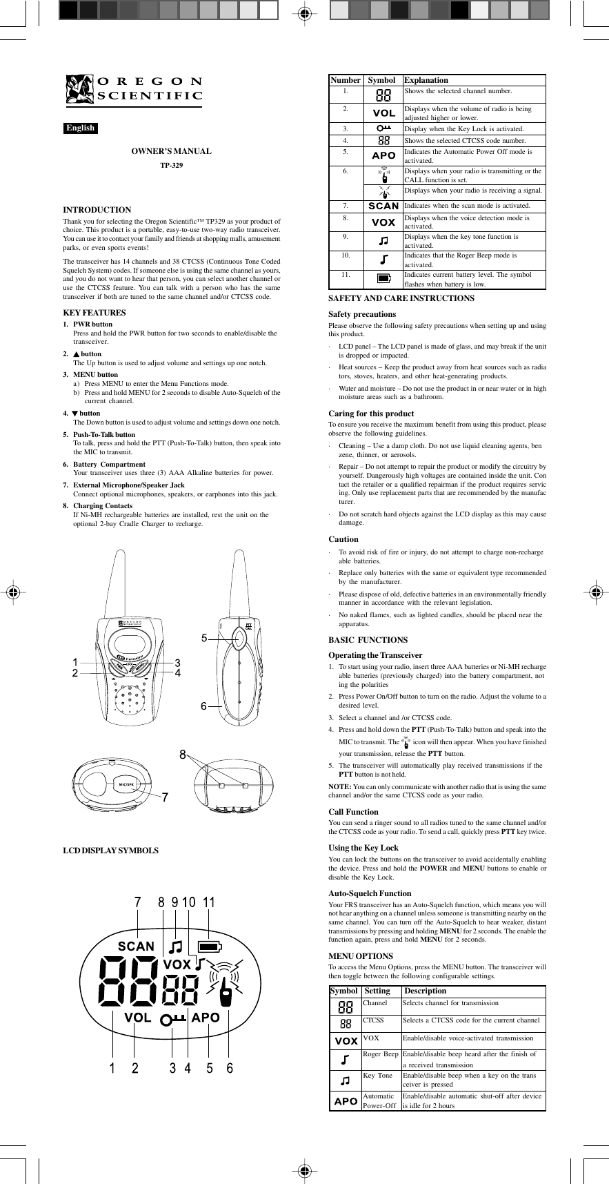 OWNER’S MANUALTP-329INTRODUCTIONThank you for selecting the Oregon Scientific™ TP329 as your product ofchoice. This product is a portable, easy-to-use two-way radio transceiver.You can use it to contact your family and friends at shopping malls, amusementparks, or even sports events!The transceiver has 14 channels and 38 CTCSS (Continuous Tone CodedSquelch System) codes. If someone else is using the same channel as yours,and you do not want to hear that person, you can select another channel oruse the CTCSS feature. You can talk with a person who has the sametransceiver if both are tuned to the same channel and/or CTCSS code.KEY FEATURES1. PWR buttonPress and hold the PWR button for two seconds to enable/disable thetransceiver.2.  buttonThe Up button is used to adjust volume and settings up one notch.3. MENU buttona) Press MENU to enter the Menu Functions mode.b) Press and hold MENU for 2 seconds to disable Auto-Squelch of thecurrent channel.4.    buttonThe Down button is used to adjust volume and settings down one notch.5. Push-To-Talk buttonTo talk, press and hold the PTT (Push-To-Talk) button, then speak intothe MIC to transmit.6. Battery CompartmentYour transceiver uses three (3) AAA Alkaline batteries for power.7. External Microphone/Speaker JackConnect optional microphones, speakers, or earphones into this jack.8. Charging ContactsIf Ni-MH rechargeable batteries are installed, rest the unit on theoptional 2-bay Cradle Charger to recharge.LCD DISPLAY SYMBOLSEnglishNumber Symbol Explanation1. Shows the selected channel number.2. Displays when the volume of radio is beingadjusted higher or lower.3. Display when the Key Lock is activated.4. Shows the selected CTCSS code number.5. Indicates the Automatic Power Off mode isactivated.6. Displays when your radio is transmitting or theCALL function is set.Displays when your radio is receiving a signal.7. Indicates when the scan mode is activated.8. Displays when the voice detection mode isactivated.9. Displays when the key tone function isactivated.10. Indicates that the Roger Beep mode isactivated.11. Indicates current battery level. The symbolflashes when battery is low.SAFETY AND CARE INSTRUCTIONSSafety precautionsPlease observe the following safety precautions when setting up and usingthis product.· LCD panel – The LCD panel is made of glass, and may break if the unitis dropped or impacted.· Heat sources – Keep the product away from heat sources such as radiators, stoves, heaters, and other heat-generating products.· Water and moisture – Do not use the product in or near water or in highmoisture areas such as a bathroom.Caring for this productTo ensure you receive the maximum benefit from using this product, pleaseobserve the following guidelines.· Cleaning – Use a damp cloth. Do not use liquid cleaning agents, benzene, thinner, or aerosols.· Repair – Do not attempt to repair the product or modify the circuitry byyourself. Dangerously high voltages are contained inside the unit. Contact the retailer or a qualified repairman if the product requires servicing. Only use replacement parts that are recommended by the manufacturer.· Do not scratch hard objects against the LCD display as this may causedamage.Caution· To avoid risk of fire or injury, do not attempt to charge non-rechargeable batteries.· Replace only batteries with the same or equivalent type recommendedby the manufacturer.· Please dispose of old, defective batteries in an environmentally friendlymanner in accordance with the relevant legislation.· No naked flames, such as lighted candles, should be placed near theapparatus.BASIC FUNCTIONSOperating the Transceiver1. To start using your radio, insert three AAA batteries or Ni-MH rechargeable batteries (previously charged) into the battery compartment, noting the polarities2. Press Power On/Off button to turn on the radio. Adjust the volume to adesired level.3. Select a channel and /or CTCSS code.4. Press and hold down the PTT (Push-To-Talk) button and speak into theMIC to transmit. The    icon will then appear. When you have finishedyour transmission, release the PTT button.5. The transceiver will automatically play received transmissions if thePTT button is not held.NOTE: You can only communicate with another radio that is using the samechannel and/or the same CTCSS code as your radio.Call FunctionYou can send a ringer sound to all radios tuned to the same channel and/orthe CTCSS code as your radio. To send a call, quickly press PTT key twice.Using the Key LockYou can lock the buttons on the transceiver to avoid accidentally enablingthe device. Press and hold the POWER and MENU buttons to enable ordisable the Key Lock.Auto-Squelch FunctionYour FRS transceiver has an Auto-Squelch function, which means you willnot hear anything on a channel unless someone is transmitting nearby on thesame channel. You can turn off the Auto-Squelch to hear weaker, distanttransmissions by pressing and holding MENU for 2 seconds. The enable thefunction again, press and hold MENU for 2 seconds.MENU OPTIONSTo access the Menu Options, press the MENU button. The transceiver willthen toggle between the following configurable settings. Symbol Setting DescriptionChannel Selects channel for transmissionCTCSS Selects a CTCSS code for the current channelVOX Enable/disable voice-activated transmissionRoger Beep Enable/disable beep heard after the finish ofa received transmissionKey Tone Enable/disable beep when a key on the transceiver is pressedAutomatic Enable/disable automatic shut-off after devicePower-Off is idle for 2 hours