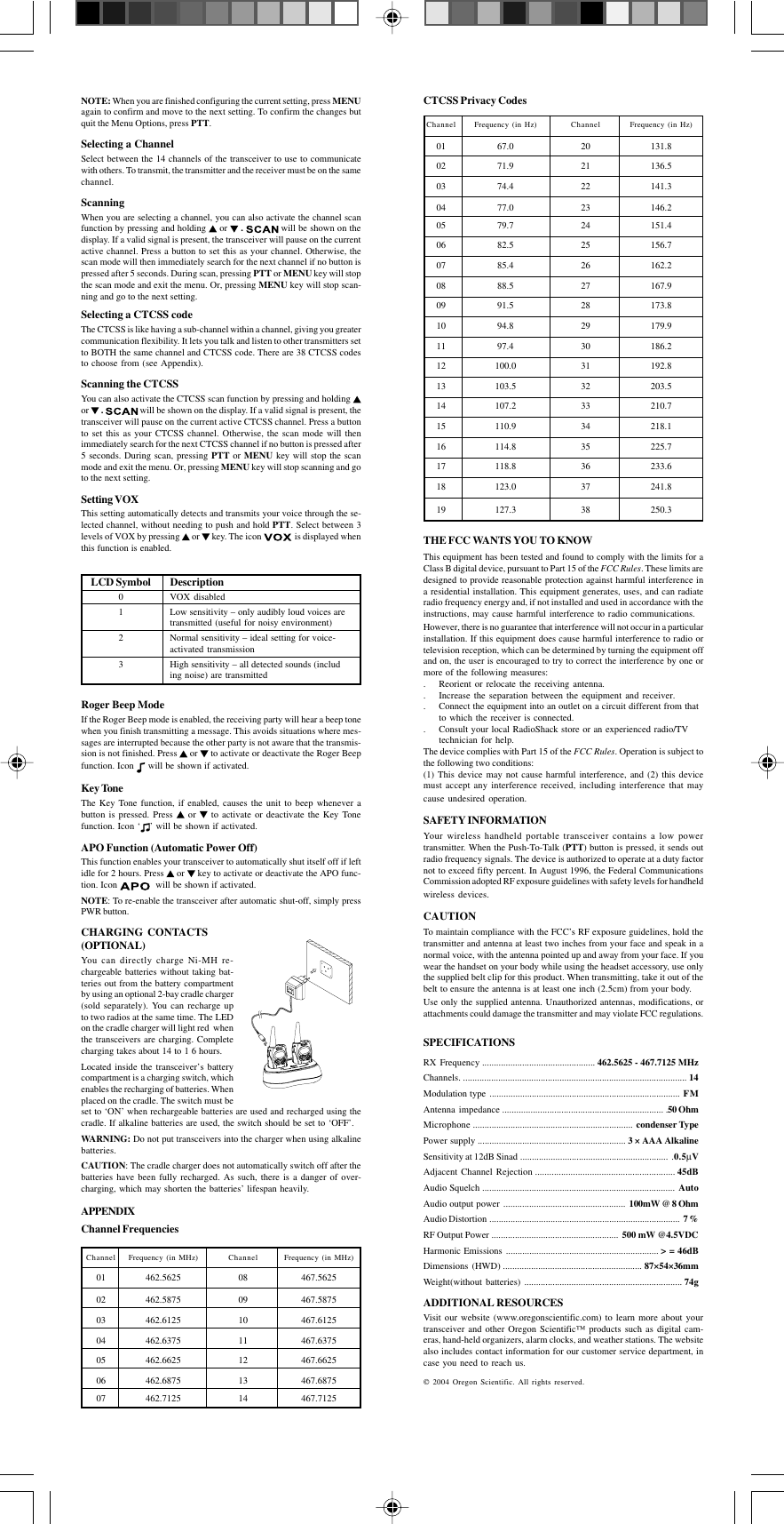 CTCSS Privacy CodesChannel Frequency (in Hz) Channel Frequency (in Hz)01 67.0 20 131.802 71.9 21 136.503 74.4 22 141.304 77.0 23 146.205 79.7 24 151.406 82.5 25 156.707 85.4 26 162.208 88.5 27 167.909 91.5 28 173.810 94.8 29 179.911 97.4 30 186.212 100.0 31 192.813 103.5 32 203.514 107.2 33 210.715 110.9 34 218.116 114.8 35 225.717 118.8 36 233.618 123.0 37 241.819 127.3 38 250.3THE FCC WANTS YOU TO KNOWThis equipment has been tested and found to comply with the limits for aClass B digital device, pursuant to Part 15 of the FCC Rules. These limits aredesigned to provide reasonable protection against harmful interference ina residential installation. This equipment generates, uses, and can radiateradio frequency energy and, if not installed and used in accordance with theinstructions, may cause harmful interference to radio communications.However, there is no guarantee that interference will not occur in a particularinstallation. If this equipment does cause harmful interference to radio ortelevision reception, which can be determined by turning the equipment offand on, the user is encouraged to try to correct the interference by one ormore of the following measures:. Reorient or relocate the receiving antenna.. Increase the separation between the equipment and receiver.. Connect the equipment into an outlet on a circuit different from thatto which the receiver is connected.. Consult your local RadioShack store or an experienced radio/TVtechnician for help.The device complies with Part 15 of the FCC Rules. Operation is subject tothe following two conditions:(1) This device may not cause harmful interference, and (2) this devicemust accept any interference received, including interference that maycause undesired operation.SAFETY INFORMATIONYour wireless handheld portable transceiver contains a low powertransmitter. When the Push-To-Talk (PTT) button is pressed, it sends outradio frequency signals. The device is authorized to operate at a duty factornot to exceed fifty percent. In August 1996, the Federal CommunicationsCommission adopted RF exposure guidelines with safety levels for handheldwireless devices.CAUTIONTo maintain compliance with the FCC’s RF exposure guidelines, hold thetransmitter and antenna at least two inches from your face and speak in anormal voice, with the antenna pointed up and away from your face. If youwear the handset on your body while using the headset accessory, use onlythe supplied belt clip for this product. When transmitting, take it out of thebelt to ensure the antenna is at least one inch (2.5cm) from your body.Use only the supplied antenna. Unauthorized antennas, modifications, orattachments could damage the transmitter and may violate FCC regulations.SPECIFICATIONSRX Frequency ................................................ 462.5625 - 467.7125 MHzChannels. ............................................................................................... 14Modulation type ................................................................................. FMAntenna impedance .................................................................... .50 OhmMicrophone .................................................................... condenser TypePower supply ............................................................... 3 × AAA AlkalineSensitivity at 12dB Sinad ............................................................... .0.5µVAdjacent Channel Rejection ........................................................... 45dBAudio Squelch .................................................................................. AutoAudio output power .................................................... 100mW @ 8 OhmAudio Distortion ................................................................................. 7%RF Output Power ...................................................... 500 mW @4.5VDCHarmonic Emissions ................................................................. &gt; = 46dBDimensions (HWD) ........................................................... 87×54×36mmWeight(without batteries) ................................................................... 74gADDITIONAL RESOURCESVisit our website (www.oregonscientific.com) to learn more about yourtransceiver and other Oregon Scientific™ products such as digital cam-eras, hand-held organizers, alarm clocks, and weather stations. The websitealso includes contact information for our customer service department, incase you need to reach us. 2004 Oregon Scientific. All rights reserved.NOTE: When you are finished configuring the current setting, press MENUagain to confirm and move to the next setting. To confirm the changes butquit the Menu Options, press PTT.Selecting a ChannelSelect between the 14 channels of the transceiver to use to communicatewith others. To transmit, the transmitter and the receiver must be on the samechannel.ScanningWhen you are selecting a channel, you can also activate the channel scanfunction by pressing and holding   or   .   will be shown on thedisplay. If a valid signal is present, the transceiver will pause on the currentactive channel. Press a button to set this as your channel. Otherwise, thescan mode will then immediately search for the next channel if no button ispressed after 5 seconds. During scan, pressing PTT or MENU key will stopthe scan mode and exit the menu. Or, pressing MENU key will stop scan-ning and go to the next setting.Selecting a CTCSS codeThe CTCSS is like having a sub-channel within a channel, giving you greatercommunication flexibility. It lets you talk and listen to other transmitters setto BOTH the same channel and CTCSS code. There are 38 CTCSS codesto choose from (see Appendix).Scanning the CTCSSYou can also activate the CTCSS scan function by pressing and holding or   .  will be shown on the display. If a valid signal is present, thetransceiver will pause on the current active CTCSS channel. Press a buttonto set this as your CTCSS channel. Otherwise, the scan mode will thenimmediately search for the next CTCSS channel if no button is pressed after5 seconds. During scan, pressing PTT or MENU key will stop the scanmode and exit the menu. Or, pressing MENU key will stop scanning and goto the next setting.Setting VOXThis setting automatically detects and transmits your voice through the se-lected channel, without needing to push and hold PTT. Select between 3levels of VOX by pressing   or   key. The icon    is displayed whenthis function is enabled.LCD Symbol Description0 VOX disabled1 Low sensitivity – only audibly loud voices aretransmitted (useful for noisy environment)2 Normal sensitivity – ideal setting for voice-activated transmission3 High sensitivity – all detected sounds (including noise) are transmittedRoger Beep ModeIf the Roger Beep mode is enabled, the receiving party will hear a beep tonewhen you finish transmitting a message. This avoids situations where mes-sages are interrupted because the other party is not aware that the transmis-sion is not finished. Press   or   to activate or deactivate the Roger Beepfunction. Icon   will be shown if activated.Key ToneThe Key Tone function, if enabled, causes the unit to beep whenever abutton is pressed. Press   or   to activate or deactivate the Key Tonefunction. Icon ‘ ’ will be shown if activated.APO Function (Automatic Power Off)This function enables your transceiver to automatically shut itself off if leftidle for 2 hours. Press   or   key to activate or deactivate the APO func-tion. Icon    will be shown if activated.NOTE: To re-enable the transceiver after automatic shut-off, simply pressPWR button.CHARGING CONTACTS(OPTIONAL)You can directly charge Ni-MH re-chargeable batteries without taking bat-teries out from the battery compartmentby using an optional 2-bay cradle charger(sold separately). You can recharge upto two radios at the same time. The LEDon the cradle charger will light red  whenthe transceivers are charging. Completecharging takes about 14 to 1 6 hours.Located inside the transceiver’s batterycompartment is a charging switch, whichenables the recharging of batteries. Whenplaced on the cradle. The switch must beset to ‘ON’ when rechargeable batteries are used and recharged using thecradle. If alkaline batteries are used, the switch should be set to ‘OFF’.WARNING: Do not put transceivers into the charger when using alkalinebatteries.CAUTION: The cradle charger does not automatically switch off after thebatteries have been fully recharged. As such, there is a danger of over-charging, which may shorten the batteries’ lifespan heavily.APPENDIXChannel FrequenciesChannel Frequency (in MHz) Channel Frequency (in MHz)01 462.5625 08 467.562502 462.5875 09 467.587503 462.6125 10 467.612504 462.6375 11 467.637505 462.6625 12 467.662506 462.6875 13 467.687507 462.7125 14 467.7125