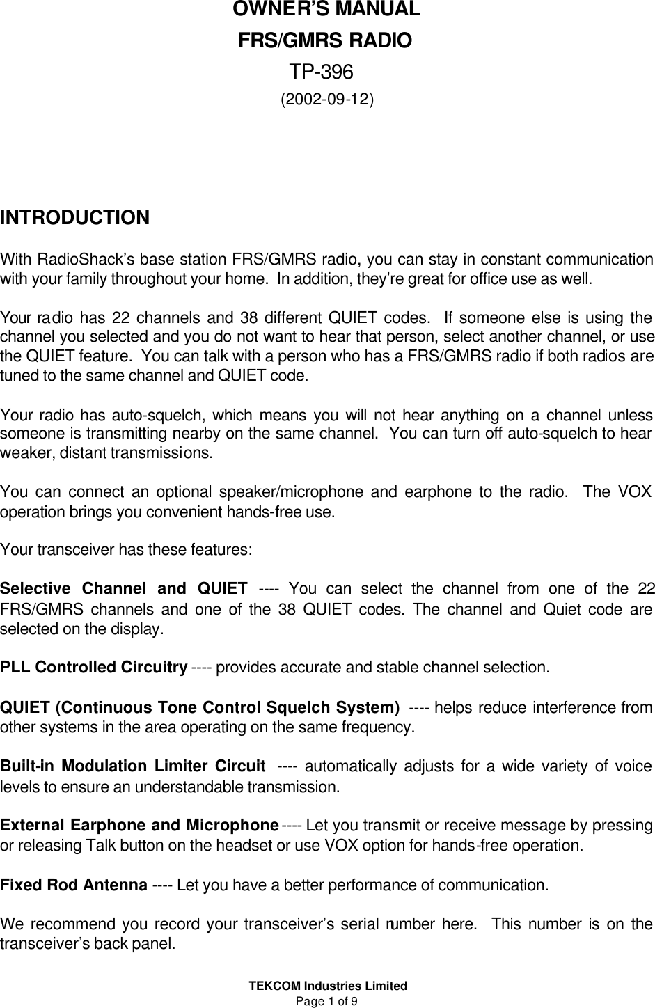  TEKCOM Industries Limited Page 1 of 9 OWNER’S MANUAL  FRS/GMRS RADIO TP-396 (2002-09-12)      INTRODUCTION  With RadioShack’s base station FRS/GMRS radio, you can stay in constant communication with your family throughout your home.  In addition, they’re great for office use as well.  Your radio has 22 channels and 38 different QUIET codes.  If someone else is using the channel you selected and you do not want to hear that person, select another channel, or use the QUIET feature.  You can talk with a person who has a FRS/GMRS radio if both radios are tuned to the same channel and QUIET code.  Your radio has auto-squelch, which means you will not hear anything on a channel unless someone is transmitting nearby on the same channel.  You can turn off auto-squelch to hear weaker, distant transmissions.  You can connect an optional speaker/microphone and earphone to the radio.  The VOX operation brings you convenient hands-free use.   Your transceiver has these features:   Selective Channel and QUIET ---- You can select the channel from one of the 22 FRS/GMRS channels and one of the 38 QUIET codes. The channel and Quiet code are selected on the display.  PLL Controlled Circuitry ---- provides accurate and stable channel selection.  QUIET (Continuous Tone Control Squelch System)  ---- helps reduce interference from other systems in the area operating on the same frequency.  Built-in Modulation Limiter Circuit  ---- automatically adjusts for a wide variety of voice levels to ensure an understandable transmission.  External Earphone and Microphone ---- Let you transmit or receive message by pressing or releasing Talk button on the headset or use VOX option for hands-free operation.  Fixed Rod Antenna ---- Let you have a better performance of communication.  We recommend you record your transceiver’s serial number here.  This number is on the transceiver’s back panel.  