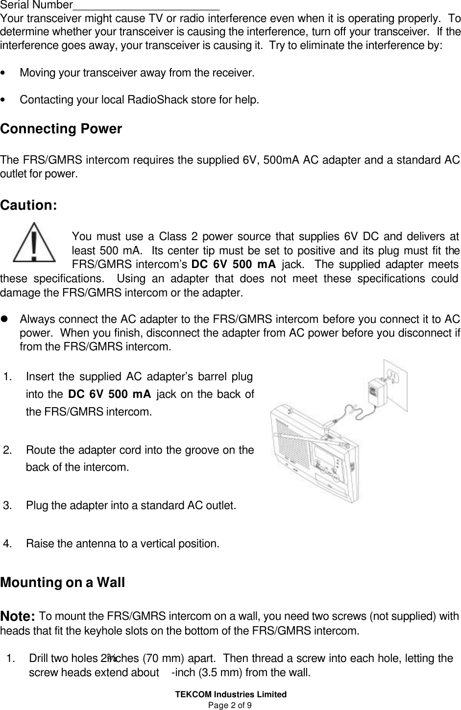  TEKCOM Industries Limited Page 2 of 9 Serial Number_______________________ Your transceiver might cause TV or radio interference even when it is operating properly.  To determine whether your transceiver is causing the interference, turn off your transceiver.  If the interference goes away, your transceiver is causing it.  Try to eliminate the interference by:  • Moving your transceiver away from the receiver.  • Contacting your local RadioShack store for help.  Connecting Power  The FRS/GMRS intercom requires the supplied 6V, 500mA AC adapter and a standard AC outlet for power.  Caution:  You must use a Class 2 power source that supplies 6V DC and delivers at least 500 mA.  Its center tip must be set to positive and its plug must fit the FRS/GMRS intercom’s DC 6V 500 mA jack.  The supplied adapter meets these specifications.  Using an adapter that does not meet these specifications could damage the FRS/GMRS intercom or the adapter.  l Always connect the AC adapter to the FRS/GMRS intercom before you connect it to AC power.  When you finish, disconnect the adapter from AC power before you disconnect if from the FRS/GMRS intercom.   1. Insert the supplied AC adapter’s barrel plug into the DC 6V 500 mA jack on the back of the FRS/GMRS intercom.  2. Route the adapter cord into the groove on the back of the intercom.  3. Plug the adapter into a standard AC outlet.  4. Raise the antenna to a vertical position.  Mounting on a Wall  Note: To mount the FRS/GMRS intercom on a wall, you need two screws (not supplied) with heads that fit the keyhole slots on the bottom of the FRS/GMRS intercom.  1. Drill two holes 2¾ inches (70 mm) apart.  Then thread a screw into each hole, letting the screw heads extend about -inch (3.5 mm) from the wall. 　　